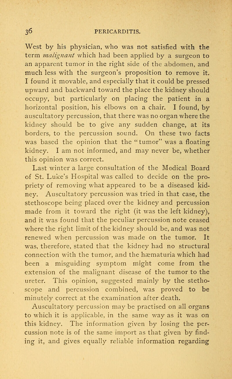 West by his physician, who was not satisfied with the term malignant which had been applied by a surgeon to an apparent tumor in the right side of the abdomen, and much less with the surgeon's proposition to remove it. I found it movable, and especially that it could be pressed upward and backward toward the place the kidney should occupy, but particularly on placing the patient in a horizontal position, his elbows on a chair. I found, by auscultatory percussion, that there was no organ where the kidney should be to give any sudden change, at its borders, to the percussion sound. On these two facts was based the opinion that the tumor was a floating kidney. I am not informed, and may never be, whether this opinion was correct. Last winter a large consultation of the Medical Board of St. Luke's Hospital was called to decide on the pro- priety of removing what appeared to be a diseased kid- ney. Auscultatory percussion was tried in that case, the stethoscope being placed over the kidney and percussion made from it toward the right (it was the left kidney), and it was found that the peculiar percussion note ceased where the right limit of the kidney should be, and was not renewed when percussion was made on the tumor. It was, therefore, stated that the kidney had no structural connection with the tumor, and the haematuria which had been a misguiding symptom might come from the extension of the malignant disease of the tumor to the ureter. This opinion, suggested mainly by the stetho- scope and percussion combined, was proved to be minutely correct at the examination after death. Auscultatory percussion maybe practised on all organs to which it is applicable, in the same way as it was on this kidney. The information given by losing the per- cussion note is of the same import as that given by find- ing it, and gives equally reliable information regarding