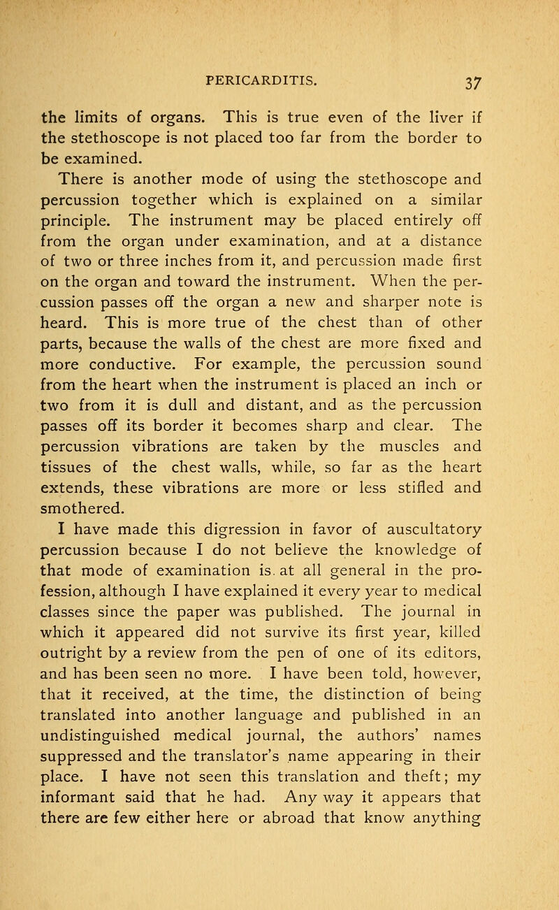 the limits of organs. This is true even of the liver if the stethoscope is not placed too far from the border to be examined. There is another mode of using the stethoscope and percussion together which is explained on a similar principle. The instrument may be placed entirely off from the organ under examination, and at a distance of two or three inches from it, and percussion made first on the organ and toward the instrument. When the per- cussion passes off the organ a new and sharper note is heard. This is more true of the chest than of other parts, because the walls of the chest are more fixed and more conductive. For example, the percussion sound from the heart when the instrument is placed an inch or two from it is dull and distant, and as the percussion passes off its border it becomes sharp and clear. The percussion vibrations are taken by the muscles and tissues of the chest walls, while, so far as the heart extends, these vibrations are more or less stifled and smothered. I have made this digression in favor of auscultatory percussion because I do not believe the knowledge of that mode of examination is. at all general in the pro- fession, although I have explained it every year to medical classes since the paper was published. The journal in which it appeared did not survive its first year, killed outright by a review from the pen of one of its editors, and has been seen no more. I have been told, however, that it received, at the time, the distinction of being translated into another language and published in an undistinguished medical journal, the authors' names suppressed and the translator's name appearing in their place. I have not seen this translation and theft; my informant said that he had. Any way it appears that there are few either here or abroad that know anything