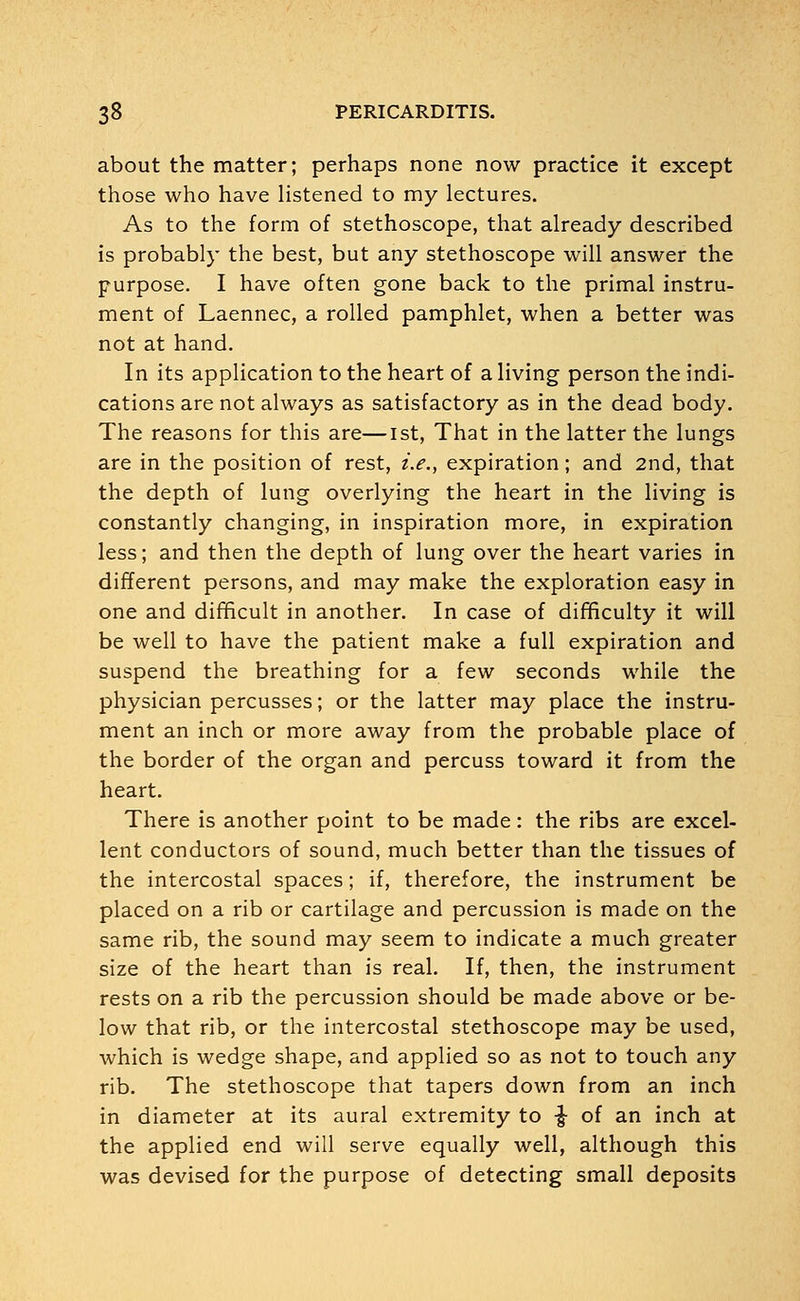 about the matter; perhaps none now practice it except those who have listened to my lectures. As to the form of stethoscope, that already described is probably the best, but any stethoscope will answer the purpose. I have often gone back to the primal instru- ment of Laennec, a rolled pamphlet, when a better was not at hand. In its application to the heart of a living person the indi- cations are not always as satisfactory as in the dead body. The reasons for this are—1st, That in the latter the lungs are in the position of rest, i.e., expiration; and 2nd, that the depth of lung overlying the heart in the living is constantly changing, in inspiration more, in expiration less; and then the depth of lung over the heart varies in different persons, and may make the exploration easy in one and difficult in another. In case of difficulty it will be well to have the patient make a full expiration and suspend the breathing for a few seconds while the physician percusses; or the latter may place the instru- ment an inch or more away from the probable place of the border of the organ and percuss toward it from the heart. There is another point to be made: the ribs are excel- lent conductors of sound, much better than the tissues of the intercostal spaces; if, therefore, the instrument be placed on a rib or cartilage and percussion is made on the same rib, the sound may seem to indicate a much greater size of the heart than is real. If, then, the instrument rests on a rib the percussion should be made above or be- low that rib, or the intercostal stethoscope may be used, which is wedge shape, and applied so as not to touch any rib. The stethoscope that tapers down from an inch in diameter at its aural extremity to ■§• of an inch at the applied end will serve equally well, although this was devised for the purpose of detecting small deposits
