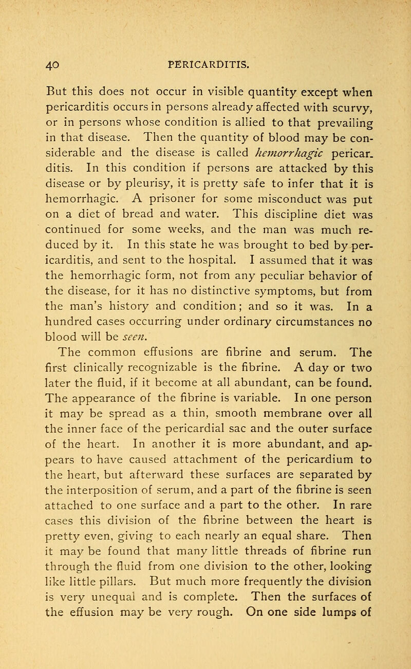 But this does not occur in visible quantity except when pericarditis occurs in persons already affected with scurvy, or in persons whose condition is allied to that prevailing in that disease. Then the quantity of blood may be con- siderable and the disease is called hemorrhagic pericar. ditis. In this condition if persons are attacked by this disease or by pleurisy, it is pretty safe to infer that it is hemorrhagic. A prisoner for some misconduct was put on a diet of bread and water. This discipline diet was continued for some weeks, and the man was much re- duced by it. In this state he was brought to bed by per- icarditis, and sent to the hospital. I assumed that it was the hemorrhagic form, not from any peculiar behavior of the disease, for it has no distinctive symptoms, but from the man's history and condition; and so it was. In a hundred cases occurring under ordinary circumstances no blood will be seen. The common effusions are fibrine and serum. The first clinically recognizable is the fibrine. A day or two later the fluid, if it become at all abundant, can be found. The appearance of the fibrine is variable. In one person it may be spread as a thin, smooth membrane over all the inner face of the pericardial sac and the outer surface of the heart. In another it is more abundant, and ap- pears to have caused attachment of the pericardium to the heart, but afterward these surfaces are separated by the interposition of serum, and a part of the fibrine is seen attached to one surface and a part to the other. In rare cases this division of the fibrine between the heart is pretty even, giving to each nearly an equal share. Then it may be found that many little threads of fibrine run through the fluid from one division to the other, looking like little pillars. But much more frequently the division is very unequal and is complete. Then the surfaces of the effusion may be very rough. On one side lumps of