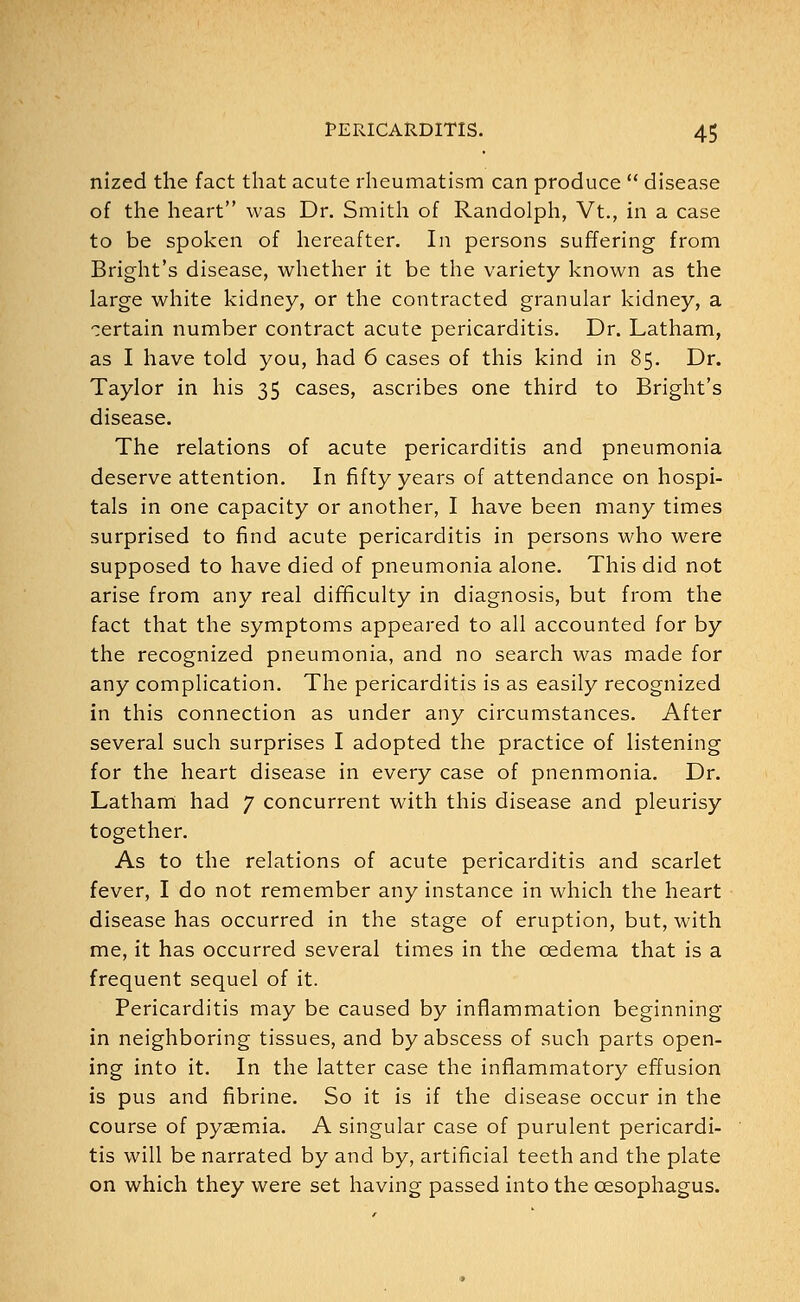 nized the fact that acute rheumatism can produce  disease of the heart was Dr. Smith of Randolph, Vt., in a case to be spoken of hereafter. In persons suffering from Bright's disease, whether it be the variety known as the large white kidney, or the contracted granular kidney, a certain number contract acute pericarditis. Dr. Latham, as I have told you, had 6 cases of this kind in 85. Dr. Taylor in his 35 cases, ascribes one third to Bright's disease. The relations of acute pericarditis and pneumonia deserve attention. In fifty years of attendance on hospi- tals in one capacity or another, I have been many times surprised to find acute pericarditis in persons who were supposed to have died of pneumonia alone. This did not arise from any real difficulty in diagnosis, but from the fact that the symptoms appeared to all accounted for by the recognized pneumonia, and no search was made for any complication. The pericarditis is as easily recognized in this connection as under any circumstances. After several such surprises I adopted the practice of listening for the heart disease in every case of pnenmonia. Dr. Latham had 7 concurrent with this disease and pleurisy together. As to the relations of acute pericarditis and scarlet fever, I do not remember any instance in which the heart disease has occurred in the stage of eruption, but, with me, it has occurred several times in the oedema that is a frequent sequel of it. Pericarditis may be caused by inflammation beginning in neighboring tissues, and by abscess of such parts open- ing into it. In the latter case the inflammatory effusion is pus and fibrine. So it is if the disease occur in the course of pyaemia. A singular case of purulent pericardi- tis will be narrated by and by, artificial teeth and the plate on which they were set having passed into the oesophagus.