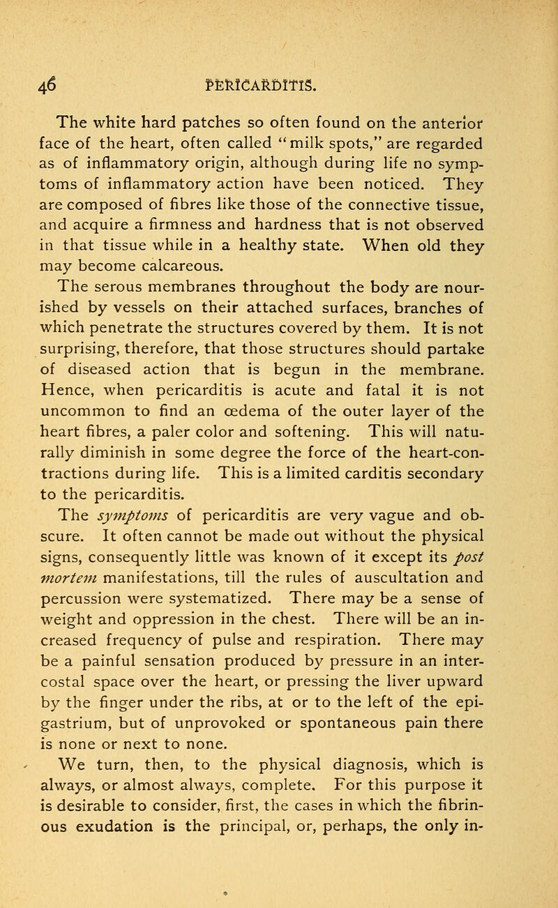 The white hard patches so often found on the anterior face of the heart, often called milk spots, are regarded as of inflammatory origin, although during life no symp- toms of inflammatory action have been noticed. They are composed of fibres like those of the connective tissue, and acquire a firmness and hardness that is not observed in that tissue while in a healthy state. When old they may become calcareous. The serous membranes throughout the body are nour- ished by vessels on their attached surfaces, branches of which penetrate the structures covered by them. It is not surprising, therefore, that those structures should partake of diseased action that is begun in the membrane. Hence, when pericarditis is acute and fatal it is not uncommon to find an oedema of the outer layer of the heart fibres, a paler color and softening. This will natu- rally diminish in some degree the force of the heart-con- tractions during life. This is a limited carditis secondary to the pericarditis. The symptoms of pericarditis are very vague and ob- scure. It often cannot be made out without the physical signs, consequently little was known of it except its post mortem manifestations, till the rules of auscultation and percussion were systematized. There may be a sense of weight and oppression in the chest. There will be an in- creased frequency of pulse and respiration. There may be a painful sensation produced by pressure in an inter- costal space over the heart, or pressing the liver upward by the finger under the ribs, at or to the left of the epi- gastrium, but of unprovoked or spontaneous pain there is none or next to none. We turn, then, to the physical diagnosis, which is always, or almost always, complete. For this purpose it is desirable to consider, first, the cases in which the fibrin- ous exudation is the principal, or, perhaps, the only in-