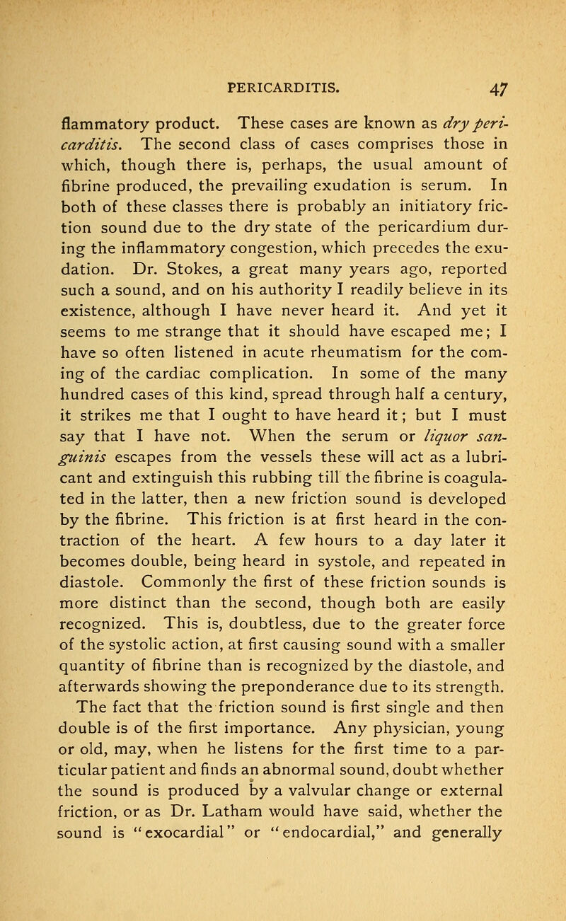flammatory product. These cases are known as dry peri- carditis. The second class of cases comprises those in which, though there is, perhaps, the usual amount of fibrine produced, the prevailing exudation is serum. In both of these classes there is probably an initiatory fric- tion sound due to the dry state of the pericardium dur- ing the inflammatory congestion, which precedes the exu- dation. Dr. Stokes, a great many years ago, reported such a sound, and on his authority I readily believe in its existence, although I have never heard it. And yet it seems to me strange that it should have escaped me; I have so often listened in acute rheumatism for the com- ing of the cardiac complication. In some of the many hundred cases of this kind, spread through half a century, it strikes me that I ought to have heard it; but I must say that I have not. When the serum or liquor san- guinis escapes from the vessels these will act as a lubri- cant and extinguish this rubbing till the fibrine is coagula- ted in the latter, then a new friction sound is developed by the fibrine. This friction is at first heard in the con- traction of the heart. A few hours to a day later it becomes double, being heard in systole, and repeated in diastole. Commonly the first of these friction sounds is more distinct than the second, though both are easily recognized. This is, doubtless, due to the greater force of the systolic action, at first causing sound with a smaller quantity of fibrine than is recognized by the diastole, and afterwards showing the preponderance due to its strength. The fact that the friction sound is first single and then double is of the first importance. Any physician, young or old, may, when he listens for the first time to a par- ticular patient and finds an abnormal sound, doubt whether the sound is produced by a valvular change or external friction, or as Dr. Latham would have said, whether the sound is exocardial or endocardial, and generally