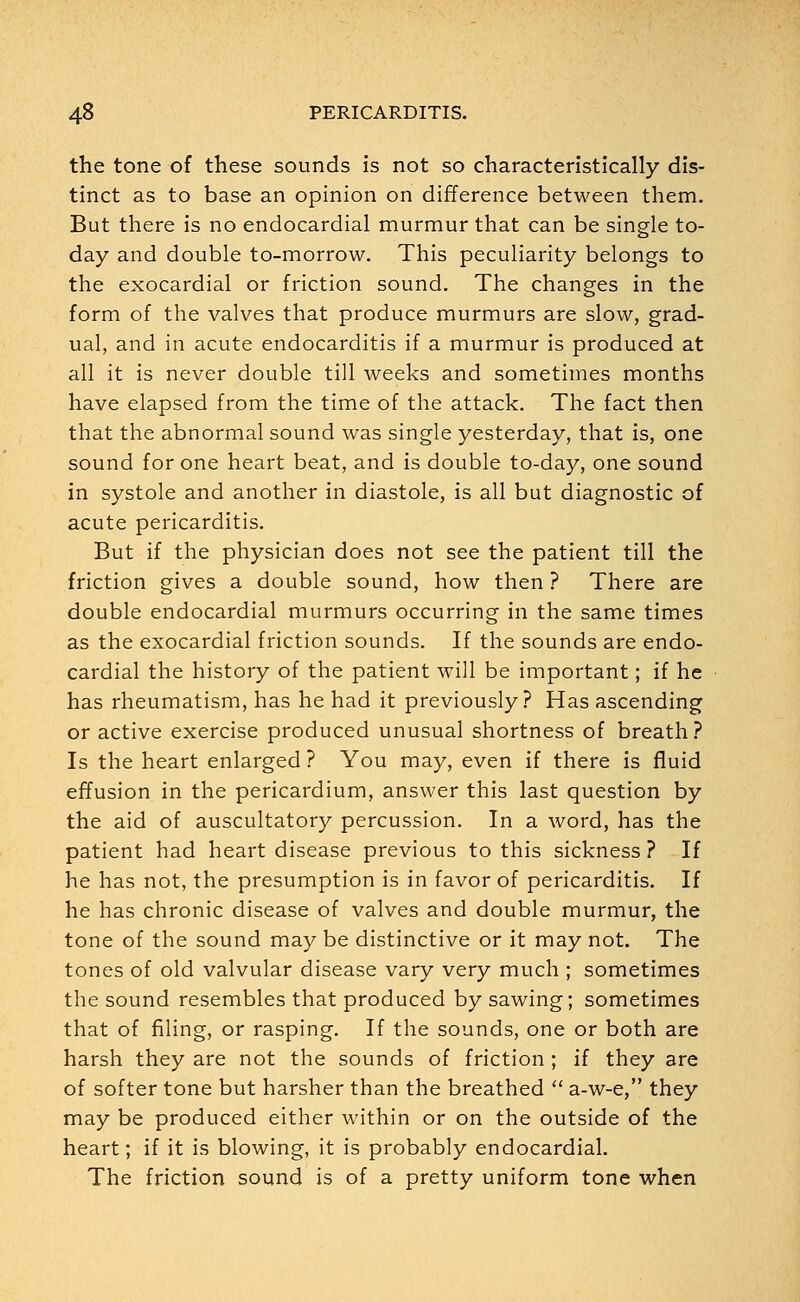 the tone of these sounds is not so characteristically dis- tinct as to base an opinion on difference between them. But there is no endocardial murmur that can be single to- day and double to-morrow. This peculiarity belongs to the exocardial or friction sound. The changes in the form of the valves that produce murmurs are slow, grad- ual, and in acute endocarditis if a murmur is produced at all it is never double till weeks and sometimes months have elapsed from the time of the attack. The fact then that the abnormal sound was single yesterday, that is, one sound for one heart beat, and is double to-day, one sound in systole and another in diastole, is all but diagnostic of acute pericarditis. But if the physician does not see the patient till the friction gives a double sound, how then ? There are double endocardial murmurs occurring in the same times as the exocardial friction sounds. If the sounds are endo- cardial the history of the patient will be important; if he has rheumatism, has he had it previously? Has ascending or active exercise produced unusual shortness of breath? Is the heart enlarged ? You may, even if there is fluid effusion in the pericardium, answer this last question by the aid of auscultatory percussion. In a word, has the patient had heart disease previous to this sickness ? If he has not, the presumption is in favor of pericarditis. If he has chronic disease of valves and double murmur, the tone of the sound may be distinctive or it may not. The tones of old valvular disease vary very much ; sometimes the sound resembles that produced by sawing; sometimes that of filing, or rasping. If the sounds, one or both are harsh they are not the sounds of friction ; if they are of softer tone but harsher than the breathed  a-w-e, they may be produced either within or on the outside of the heart; if it is blowing, it is probably endocardial. The friction sound is of a pretty uniform tone when