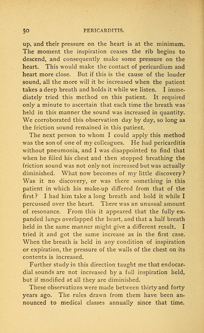 up, and their pressure on the heart is at the minimum. The moment the inspiration ceases the rib begins to descend, and consequently make some pressure on the heart. This would make the contact of pericardium and heart more close. But if this is the cause of the louder sound, all the more will it be increased when the patient takes a deep breath and holds it while we listen. I imme- diately tried this method on this patient. It required only a minute to ascertain that each time the breath was held in this manner the sound was increased in quantity. We corroborated this observation day by day, so long as the friction sound remained in this patient. The next person to whom I could apply this method was the son of one of my colleagues. He had pericarditis without pneumonia, and I was disappointed to find that when he filled his chest and then stopped breathing the friction sound was not only not increased but was actually diminished. What now becomes of my little discovery? Was it no discovery, or was there something in this patient in which his make-up differed from that of the first ? I had him take a long breath and hold it while I percussed over the heart. There was an unusual amount of resonance. From this it appeared that the fully ex- panded lungs overlapped the heart, and that a half breath held in the same manner might give a different result. I tried it and got the same increase as in the first case. When the breath is held in any condition of inspiration or expiration, the pressure of the walls of the chest on its contents is increased. Further study in this direction taught me that endocar- dial sounds are not increased by a full inspiration held, but if modified at all they are diminished. These observations were made between thirty and forty years ago. The rules drawn from them have been an- nounced to medical classes annually since that time.
