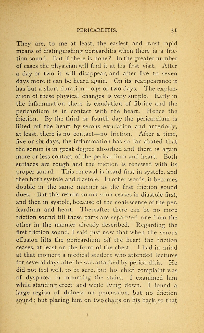 They are, to me at least, the easiest and most rapid means of distinguishing pericarditis when there is a fric- tion sound. But if there is none ? In the greater number of cases the physician will find it at his first visit. After a day or two it will disappear, and after five to seven days more it can be heard again. On its reappearance it has but a short duration—one or two days. The explan- ation of these physical changes is very simple. Early in the inflammation there is exudation of fibrine and the pericardium is in contact with the heart. Hence the friction.. By the third or fourth day the pericardium is lifted off the heart by serous exudation, and anteriorly, at least, there is no contact—no friction. After a time, five or six days, the inflammation has so far abated that the serum is in great degree absorbed and there is again more or less contact of the pericardium and heart. Both surfaces are rough and the friction is renewed with its proper sound. This renewal is heard first in systole, and then both systole and diastole. In other words, it becomes double in the same manner as the first friction sound does. But this return sound soon ceases in diastole first, and then in systole, because of the coalescence of the per- icardium and heart. Thereafter there can be no more friction sound till these parts are separated one from the other in the manner already described. Regarding the first friction sound, I said just now that when the serous effusion lifts the pericardium off the heart the friction ceases, at least on the front of the chest. I had in mind at that moment a medical student who attended lectures for several days after he was attacked by pericarditis. He did not feel well, to be sure, but his chief complaint was of dyspnoea in mounting the stairs. I examined him while standing erect and while lying down. I found a large region of dulness on percussion, but no friction sound; but placing him on two chairs on his back, so tha.t