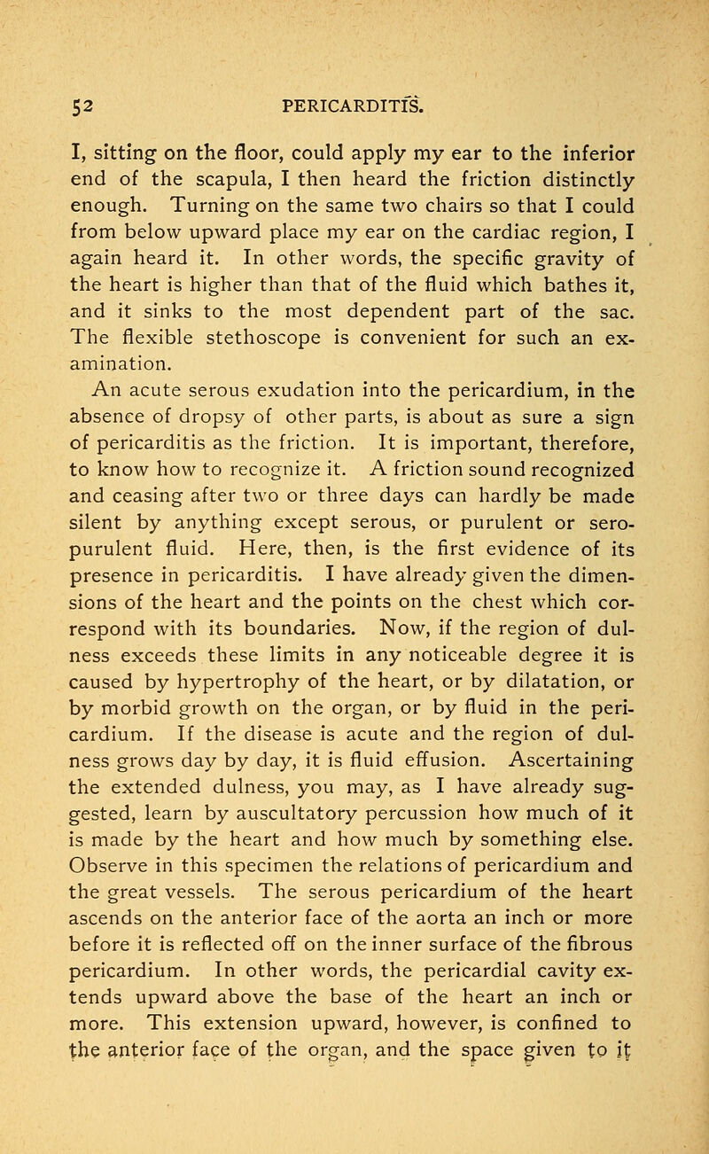 I, sitting on the floor, could apply my ear to the inferior end of the scapula, I then heard the friction distinctly enough. Turning on the same two chairs so that I could from below upward place my ear on the cardiac region, I again heard it. In other words, the specific gravity of the heart is higher than that of the fluid which bathes it, and it sinks to the most dependent part of the sac. The flexible stethoscope is convenient for such an ex- amination. An acute serous exudation into the pericardium, in the absence of dropsy of other parts, is about as sure a sign of pericarditis as the friction. It is important, therefore, to know how to recognize it. A friction sound recognized and ceasing after two or three days can hardly be made silent by anything except serous, or purulent or sero- purulent fluid. Here, then, is the first evidence of its presence in pericarditis. I have already given the dimen- sions of the heart and the points on the chest which cor- respond with its boundaries. Now, if the region of dul- ness exceeds these limits in any noticeable degree it is caused by hypertrophy of the heart, or by dilatation, or by morbid growth on the organ, or by fluid in the peri- cardium. If the disease is acute and the region of dul- ness grows day by day, it is fluid effusion. Ascertaining the extended dulness, you may, as I have already sug- gested, learn by auscultatory percussion how much of it is made by the heart and how much by something else. Observe in this specimen the relations of pericardium and the great vessels. The serous pericardium of the heart ascends on the anterior face of the aorta an inch or more before it is reflected off on the inner surface of the fibrous pericardium. In other words, the pericardial cavity ex- tends upward above the base of the heart an inch or more. This extension upward, however, is confined to the anterior face of the organ, and the space given to i£