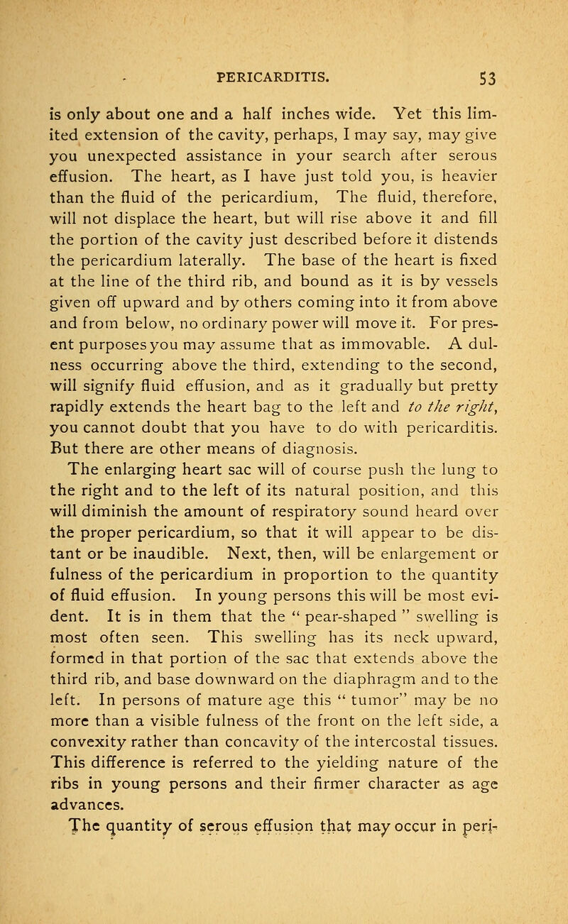is only about one and a half inches wide. Yet this lim- ited extension of the cavity, perhaps, I may say, may give you unexpected assistance in your search after serous effusion. The heart, as I have just told you, is heavier than the fluid of the pericardium, The fluid, therefore, will not displace the heart, but will rise above it and fill the portion of the cavity just described before it distends the pericardium laterally. The base of the heart is fixed at the line of the third rib, and bound as it is by vessels given off upward and by others coming into it from above and from below, no ordinary power will move it. For pres- ent purposes you may assume that as immovable. A dul- ness occurring above the third, extending to the second, will signify fluid effusion, and as it gradually but pretty rapidly extends the heart bag to the left and to the right, you cannot doubt that you have to do with pericarditis. But there are other means of diagnosis. The enlarging heart sac will of course push the lung to the right and to the left of its natural position, and this will diminish the amount of respiratory sound heard over the proper pericardium, so that it will appear to be dis- tant or be inaudible. Next, then, will be enlargement or fulness of the pericardium in proportion to the quantity of fluid effusion. In young persons this will be most evi- dent. It is in them that the  pear-shaped  swelling is most often seen. This swelling has its neck upward, formed in that portion of the sac that extends above the third rib, and base downward on the diaphragm and to the left. In persons of mature age this  tumor may be no more than a visible fulness of the front on the left side, a convexity rather than concavity of the intercostal tissues. This difference is referred to the yielding nature of the ribs in young persons and their firmer character as age advances. The quantity of serous effusion that may occur in per;-