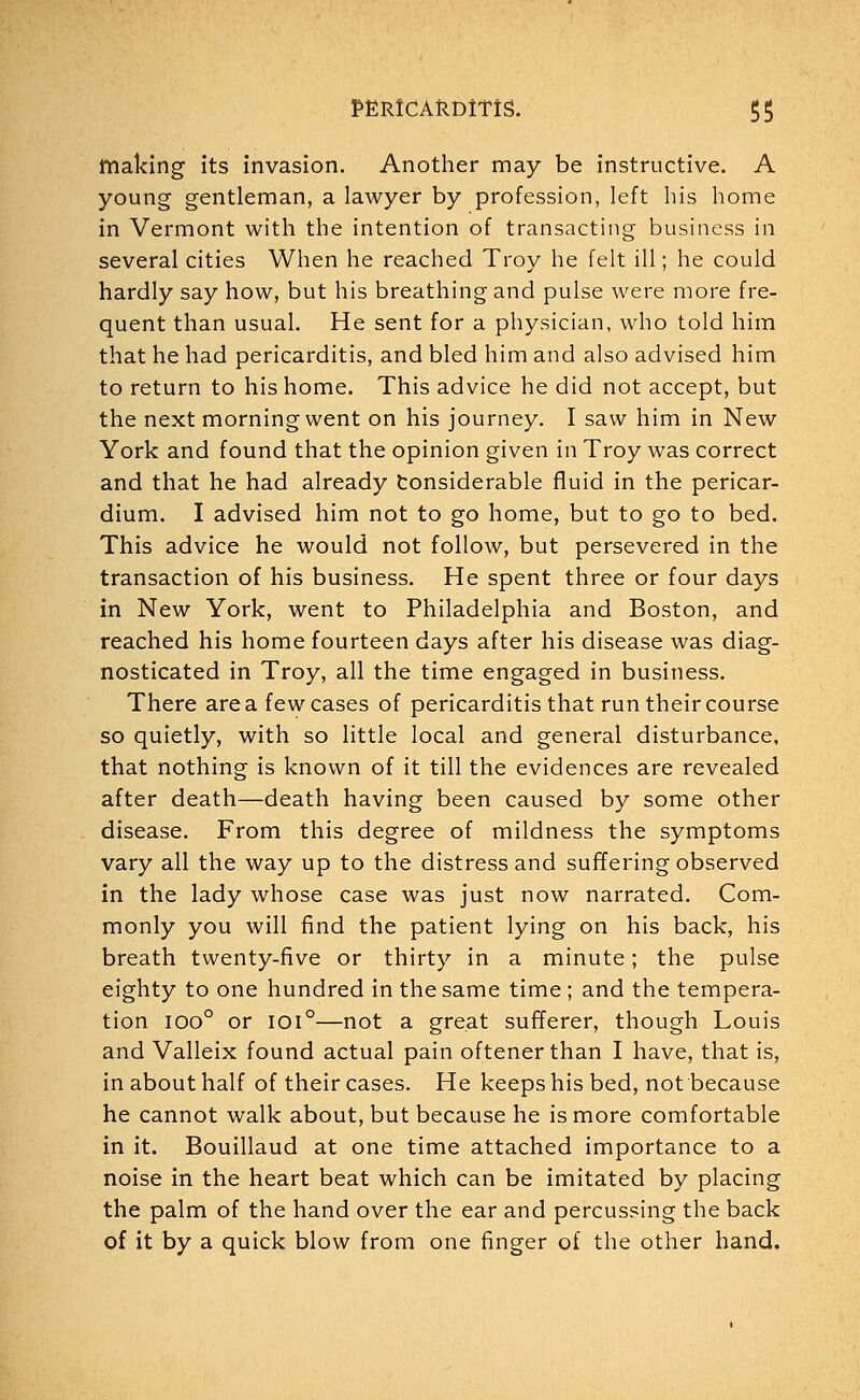 making its invasion. Another may be instructive. A young gentleman, a lawyer by profession, left his home in Vermont with the intention of transacting business in several cities When he reached Troy he felt ill; he could hardly say how, but his breathing and pulse were more fre- quent than usual. He sent for a physician, who told him that he had pericarditis, and bled him and also advised him to return to his home. This advice he did not accept, but the next morning went on his journey. I saw him in New York and found that the opinion given in Troy was correct and that he had already tonsiderable fluid in the pericar- dium. I advised him not to go home, but to go to bed. This advice he would not follow, but persevered in the transaction of his business. He spent three or four days in New York, went to Philadelphia and Boston, and reached his home fourteen days after his disease was diag- nosticated in Troy, all the time engaged in business. There area few cases of pericarditis that run their course so quietly, with so little local and general disturbance, that nothing is known of it till the evidences are revealed after death—death having been caused by some other disease. From this degree of mildness the symptoms vary all the way up to the distress and suffering observed in the lady whose case was just now narrated. Com- monly you will find the patient lying on his back, his breath twenty-five or thirty in a minute; the pulse eighty to one hundred in the same time ; and the tempera- tion ioo° or ioi°—not a great sufferer, though Louis and Valleix found actual pain oftenerthan I have, that is, in about half of their cases. He keeps his bed, not because he cannot walk about, but because he is more comfortable in it. Bouillaud at one time attached importance to a noise in the heart beat which can be imitated by placing the palm of the hand over the ear and percussing the back of it by a quick blow from one finger of the other hand.