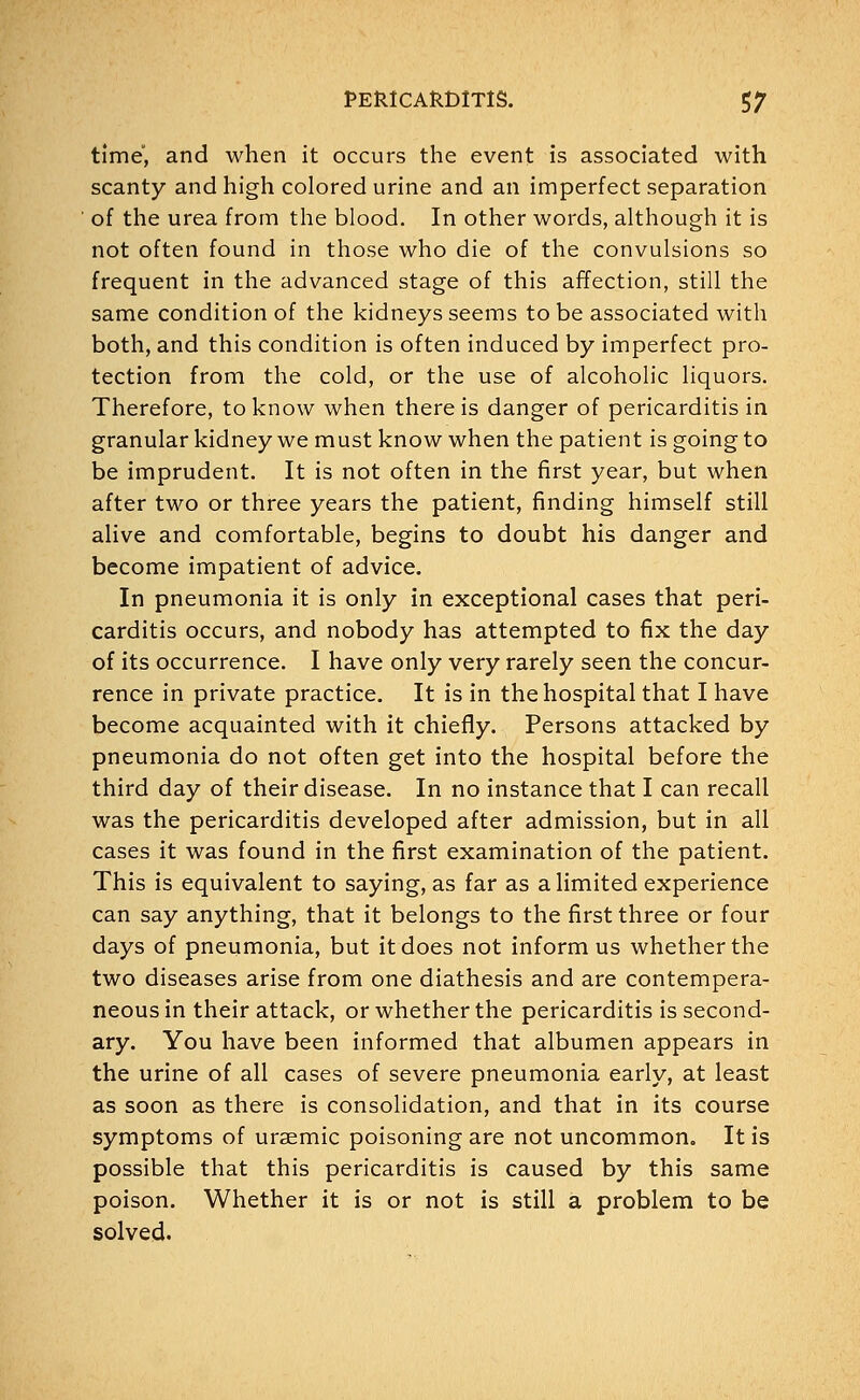 time, and when it occurs the event is associated with scanty and high colored urine and an imperfect separation of the urea from the blood. In other words, although it is not often found in those who die of the convulsions so frequent in the advanced stage of this affection, still the same condition of the kidneys seems to be associated with both, and this condition is often induced by imperfect pro- tection from the cold, or the use of alcoholic liquors. Therefore, to know when there is danger of pericarditis in granular kidney we must know when the patient is going to be imprudent. It is not often in the first year, but when after two or three years the patient, finding himself still alive and comfortable, begins to doubt his danger and become impatient of advice. In pneumonia it is only in exceptional cases that peri- carditis occurs, and nobody has attempted to fix the day of its occurrence. I have only very rarely seen the concur- rence in private practice. It is in the hospital that I have become acquainted with it chiefly. Persons attacked by pneumonia do not often get into the hospital before the third day of their disease. In no instance that I can recall was the pericarditis developed after admission, but in all cases it was found in the first examination of the patient. This is equivalent to saying, as far as a limited experience can say anything, that it belongs to the first three or four days of pneumonia, but it does not inform us whether the two diseases arise from one diathesis and are contempera- neous in their attack, or whether the pericarditis is second- ary. You have been informed that albumen appears in the urine of all cases of severe pneumonia early, at least as soon as there is consolidation, and that in its course symptoms of uraemic poisoning are not uncommon. It is possible that this pericarditis is caused by this same poison. Whether it is or not is still a problem to be solved.