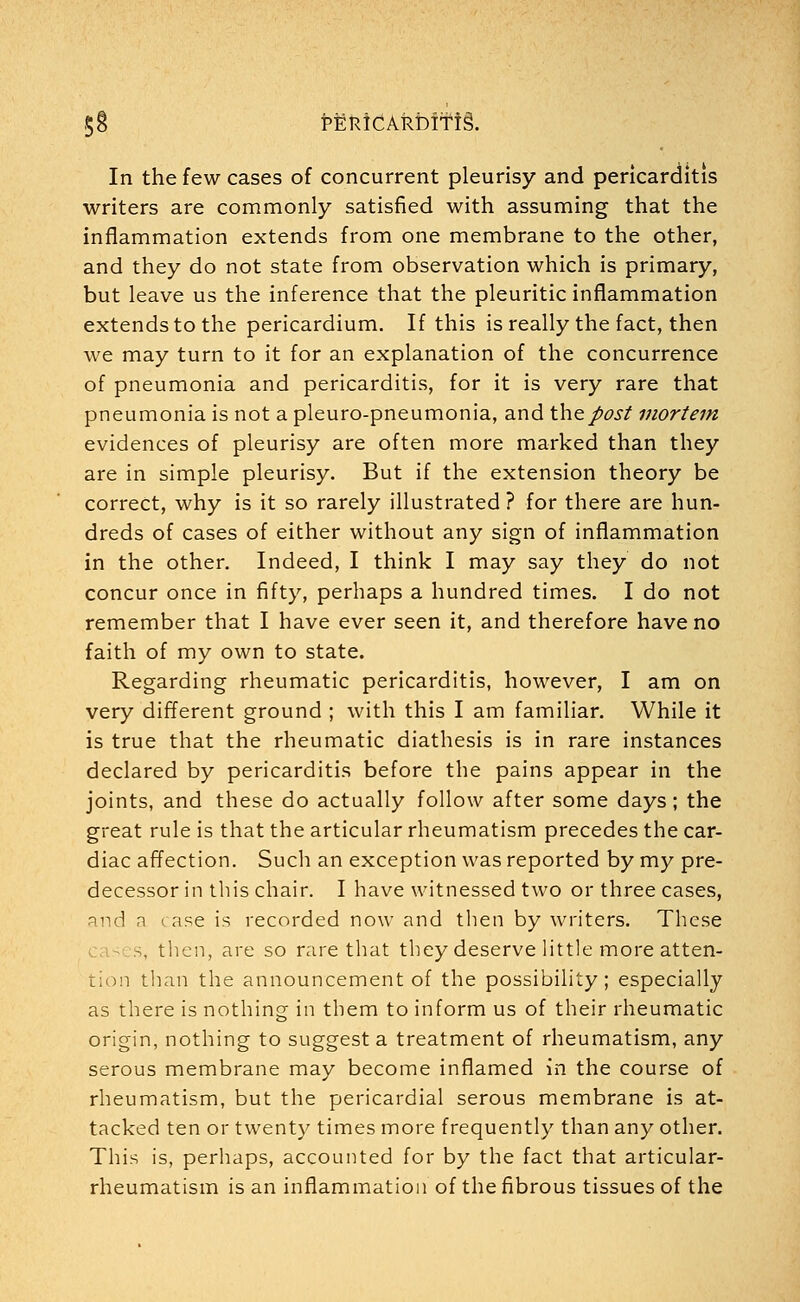 §8 PEKidAkbifis. In the few cases of concurrent pleurisy and pericarditis writers are commonly satisfied with assuming that the inflammation extends from one membrane to the other, and they do not state from observation which is primary, but leave us the inference that the pleuritic inflammation extends to the pericardium. If this is really the fact, then we may turn to it for an explanation of the concurrence of pneumonia and pericarditis, for it is very rare that pneumonia is not a pleuro-pneumonia, and the post mortem evidences of pleurisy are often more marked than they are in simple pleurisy. But if the extension theory be correct, why is it so rarely illustrated ? for there are hun- dreds of cases of either without any sign of inflammation in the other. Indeed, I think I may say they do not concur once in fifty, perhaps a hundred times. I do not remember that I have ever seen it, and therefore have no faith of my own to state. Regarding rheumatic pericarditis, however, I am on very different ground ; with this I am familiar. While it is true that the rheumatic diathesis is in rare instances declared by pericarditis before the pains appear in the joints, and these do actually follow after some days; the great rule is that the articular rheumatism precedes the car- diac affection. Such an exception was reported by my pre- decessor in this chair. I have witnessed two or three cases, and a case is recorded now and then by writers. These s, then, are so rare that they deserve little more atten- tion than the announcement of the possibility; especially as there is nothing in them to inform us of their rheumatic origin, nothing to suggest a treatment of rheumatism, any serous membrane may become inflamed in the course of rheumatism, but the pericardial serous membrane is at- tacked ten or twenty times more frequently than any other. This is, perhaps, accounted for by the fact that articular- rheumatism is an inflammation of the fibrous tissues of the