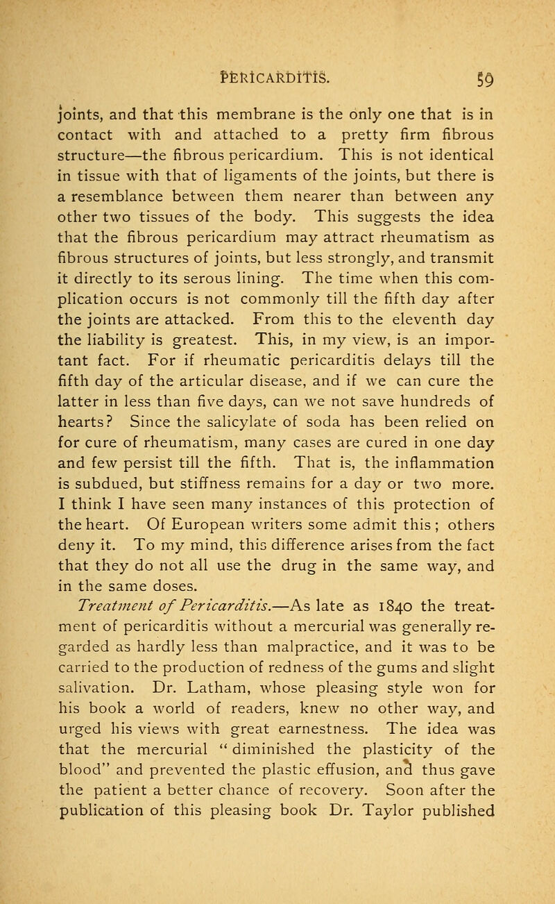 pEfcicAkbifis. §9 joints, and that this membrane is the only one that is in contact with and attached to a pretty firm fibrous structure—the fibrous pericardium. This is not identical in tissue with that of ligaments of the joints, but there is a resemblance between them nearer than between any other two tissues of the body. This suggests the idea that the fibrous pericardium may attract rheumatism as fibrous structures of joints, but less strongly, and transmit it directly to its serous lining. The time when this com- plication occurs is not commonly till the fifth day after the joints are attacked. From this to the eleventh day the liability is greatest. This, in my view, is an impor- tant fact. For if rheumatic pericarditis delays till the fifth day of the articular disease, and if we can cure the latter in less than five days, can we not save hundreds of hearts? Since the salicylate of soda has been relied on for cure of rheumatism, many cases are cured in one day and few persist till the fifth. That is, the inflammation is subdued, but stiffness remains for a day or two more. I think I have seen many instances of this protection of the heart. Of European writers some admit this ; others deny it. To my mind, this difference arises from the fact that they do not all use the drug in the same way, and in the same doses. Treatment of Pericarditis.—As late as 1840 the treat- ment of pericarditis without a mercurial was generally re- garded as hardly less than malpractice, and it was to be carried to the production of redness of the gums and slight salivation. Dr. Latham, whose pleasing style won for his book a world of readers, knew no other way, and urged his views with great earnestness. The idea was that the mercurial  diminished the plasticity of the blood and prevented the plastic effusion, and thus gave the patient a better chance of recovery. Soon after the publication of this pleasing book Dr. Taylor published