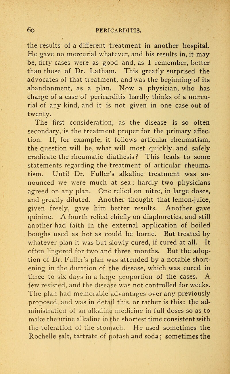 the results of a different treatment in another hospital. He gave no mercurial whatever, and his results in, it may be, fifty cases were as good and, as I remember, better than those of Dr. Latham. This greatly surprised the advocates of that treatment, and was the beginning of its abandonment, as a plan. Now a physician, who has charge of a case of pericarditis hardly thinks of a mercu- rial of any kind, and it is not given in one case out of twenty. The first consideration, as the disease is so often secondary, is the treatment proper for the primary affec- tion. If, for example, it follows articular rheumatism, the question will be, what will most quickly and safely eradicate the rheumatic diathesis? This leads to some statements regarding the treatment of articular rheuma- tism. Until Dr. Fuller's alkaline treatment was an- nounced we were much at sea; hardly two physicians agreed on any plan. One relied on nitre, in large doses, and greatly diluted. Another thought that lemon-juice, given freely, gave him better results. Another gave quinine. A fourth relied chiefly on diaphoretics, and still another had faith in the external application of boiled boughs used as hot as could be borne. But treated by whatever plan it was but slowly cured, if cured at all. It often lingered for two and three months. But the adop- tion of Dr. Fuller's plan was attended by a notable short- ening in the duration of the disease, which was cured in three to six days in a large proportion of the cases. A few resisted, and the disease was not controlled for weeks. The plan had memorable advantages over any previously proposed, and was in detajl this, or rather is this: the ad- ministration of an alkaline medicine in full doses so as to make the urine alkaline in the shortest time consistent with the toleration of the stomach. He used sometimes the Rochelle salt, tartrate of potash and soda; sometimes the