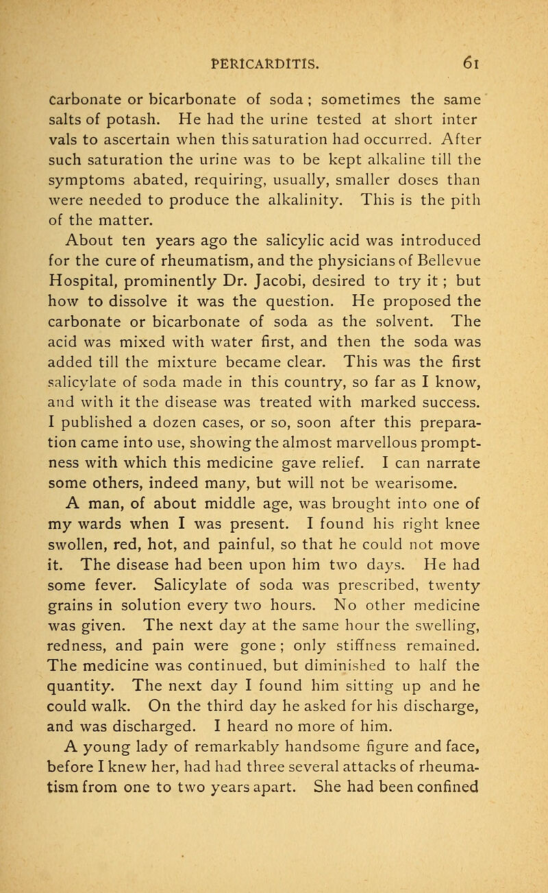 Carbonate or bicarbonate of soda ; sometimes the same salts of potash. He had the urine tested at short inter vals to ascertain when this saturation had occurred. After such saturation the urine was to be kept alkaline till the symptoms abated, requiring, usually, smaller doses than were needed to produce the alkalinity. This is the pith of the matter. About ten years ago the salicylic acid was introduced for the cure of rheumatism, and the physicians of Bellevue Hospital, prominently Dr. Jacobi, desired to try it ; but how to dissolve it was the question. He proposed the carbonate or bicarbonate of soda as the solvent. The acid was mixed with water first, and then the soda was added till the mixture became clear. This was the first salicylate of soda made in this country, so far as I know, and with it the disease was treated with marked success. I published a dozen cases, or so, soon after this prepara- tion came into use, showing the almost marvellous prompt- ness with which this medicine gave relief. I can narrate some others, indeed many, but will not be wearisome. A man, of about middle age, was brought into one of my wards when I was present. I found his right knee swollen, red, hot, and painful, so that he could not move it. The disease had been upon him two days. He had some fever. Salicylate of soda was prescribed, twenty grains in solution every two hours. No other medicine was given. The next day at the same hour the swelling, redness, and pain were gone ; only stiffness remained. The medicine was continued, but diminished to half the quantity. The next day I found him sitting up and he could walk. On the third day he asked for his discharge, and was discharged. I heard no more of him. A young lady of remarkably handsome figure and face, before I knew her, had had three several attacks of rheuma- tism from one to two years apart. She had been confined