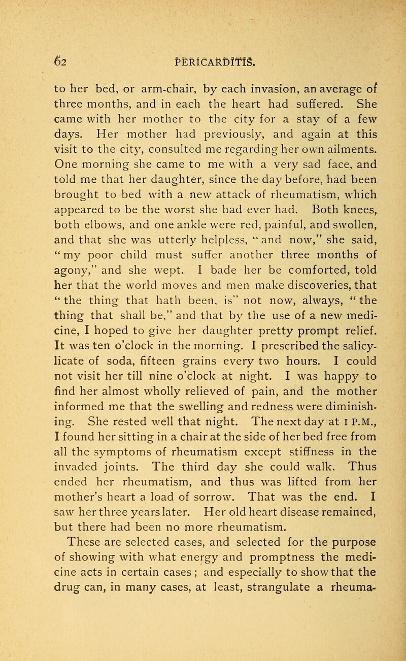 to her bed, or arm-chair, by each invasion, an average of three months, and in each the heart had suffered. She came with her mother to the city for a stay of a few days. Her mother had previously, and again at this visit to the city, consulted me regarding her own ailments. One morning she came to me with a very sad face, and told me that her daughter, since the day before, had been brought to bed with a new attack of rheumatism, which appeared to be the worst she had ever had. Both knees, both elbows, and one ankle were red, painful, and swollen, and that she was utterly helpless, and now, she said, my poor child must suffer another three months of agony, and she wept. I bade her be comforted, told her that the world moves and men make discoveries, that the thing that hath been, is not now, always, the thing that shall be, and that by the use of a new medi- cine, I hoped to give her daughter pretty prompt relief. It was ten o'clock in the morning. I prescribed the salicy- licate of soda, fifteen grains every two hours. I could not visit her till nine o'clock at night. I was happy to find her almost wholly relieved of pain, and the mother informed me that the swelling and redness were diminish- ing. She rested well that night. The next day at I P.M., I found her sitting in a chair at the side of her bed free from all the symptoms of rheumatism except stiffness in the invaded joints. The third day she could walk. Thus ended her rheumatism, and thus was lifted from her mother's heart a load of sorrow. That was the end. I saw her three years later. Her old heart disease remained, but there had been no more rheumatism. These are selected cases, and selected for the purpose of showing with what energy and promptness the medi- cine acts in certain cases ; and especially to show that the drug can, in many cases, at least, strangulate a rheuma-