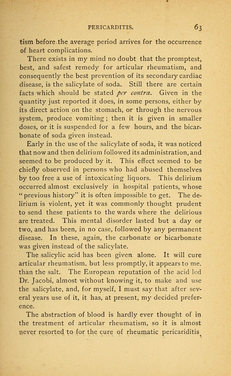 tism before,the average period arrives for the occurrence of heart complications. There exists in my mind no doubt that the promptest, best, and safest remedy for articular rheumatism, and consequently the best prevention of its secondary cardiac disease, is the salicylate of soda. Still there are certain facts which should be stated per contra. Given in the quantity just reported it does, in some persons, either by its direct action on the stomach, or through the nervous system, produce vomiting ; then it is given in smaller doses, or it is suspended for a few hours, and the bicar- bonate of soda given instead. Early in the use of the salicylate of soda, it was noticed that now and then delirium followed its administration, and seemed to be produced by it. This effect seemed to be chiefly observed in persons who had abused themselves by too free a use of intoxicating liquors. This delirium occurred almost exclusively in hospital patients, whose  previous history it is often impossible to get. The de- lirium is violent, yet it was commonly thought prudent to send these patients to the wards where the delirious are treated. This mental disorder lasted but a day or two, and has been, in no case, followed by any permanent disease. In these, again, the carbonate or bicarbonate was given instead of the salicylate. The salicylic acid has been given alone. It will cure articular rheumatism, but less promptly, it appears to me. than the salt. The European reputation of the acid led Dr. Jacobi, almost without knowing it, to make and use the salicylate, and, for myself, I must say that after sev- eral years use of it, it has, at present, my decided prefer- ence. The abstraction of blood is hardly ever thought of in the treatment of articular rheumatism, so it is almost never resorted to for the cure of rheumatic pericariditis