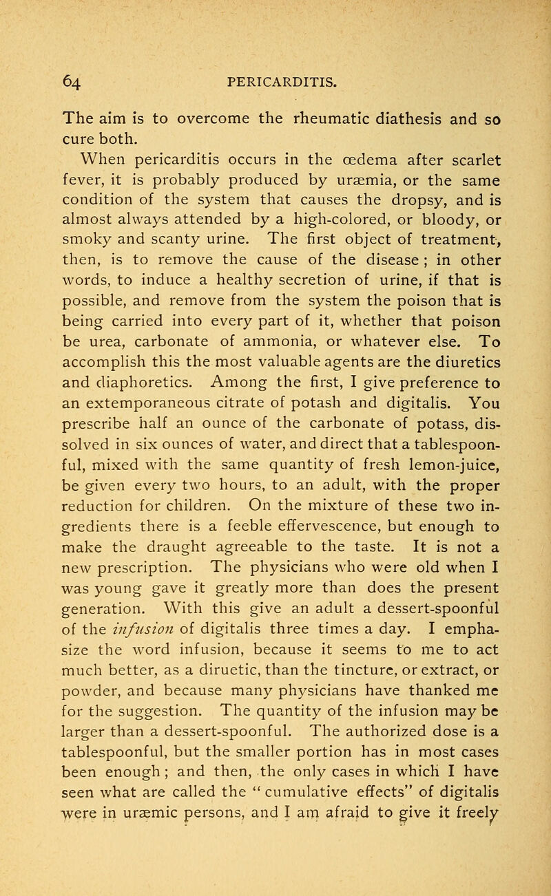 The aim is to overcome the rheumatic diathesis and so cure both. When pericarditis occurs in the oedema after scarlet fever, it is probably produced by uraemia, or the same condition of the system that causes the dropsy, and is almost always attended by a high-colored, or bloody, or smoky and scanty urine. The first object of treatment, then, is to remove the cause of the disease ; in other words, to induce a healthy secretion of urine, if that is possible, and remove from the system the poison that is being carried into every part of it, whether that poison be urea, carbonate of ammonia, or whatever else. To accomplish this the most valuable agents are the diuretics and diaphoretics. Among the first, I give preference to an extemporaneous citrate of potash and digitalis. You prescribe half an ounce of the carbonate of potass, dis- solved in six ounces of water, and direct that a tablespoon- ful, mixed with the same quantity of fresh lemon-juice, be given every two hours, to an adult, with the proper reduction for children. On the mixture of these two in- gredients there is a feeble effervescence, but enough to make the draught agreeable to the taste. It is not a new prescription. The physicians who were old when I was young gave it greatly more than does the present generation. With this give an adult a dessert-spoonful of the infusion of digitalis three times a day. I empha- size the word infusion, because it seems to me to act much better, as a diruetic, than the tincture, or extract, or powder, and because many physicians have thanked me for the suggestion. The quantity of the infusion may be larger than a dessert-spoonful. The authorized dose is a tablespoonful, but the smaller portion has in most cases been enough; and then, the only cases in which I have seen what are called the  cumulative effects of digitalis were in uraemic persons, and I am afraid to give it freely