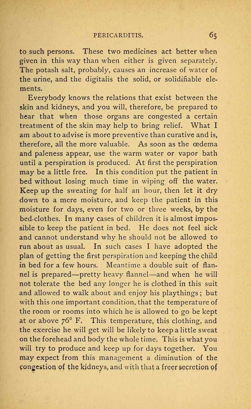 to such persons. These two medicines act better when given in this way than when either is given separately. The potash salt, probably, causes an increase of water of the urine, and the digitalis the solid, or solidifiable ele- ments. Everybody knows the relations that exist between the skin and kidneys, and you will, therefore, be prepared to hear that when those organs are congested a certain treatment of the skin may help to bring relief. What I am about to advise is more preventive than curative and is, therefore, all the more valuable. As soon as the oedema and paleness appear, use the warm water or vapor bath until a perspiration is produced. At first the perspiration may be a little free. In this condition put the patient in bed without losing much time in wiping off the water. Keep up the sweating for half an hour, then let it dry down to a mere moisture, and keep the patient in this moisture for days, even for two or three weeks, by the bed-clothes. In many cases of children it is almost impos- sible to keep the patient in bed. He does not feel sick and cannot understand why he should not be allowed to run about as usual. In such cases I have adopted the plan of getting the first perspiration and keeping the child in bed for a few hours. Meantime a double suit of flan- nel is prepared—pretty heavy flannel—and when he will not tolerate the bed any longer he is clothed in this suit and allowed to walk about and enjoy his playthings; but with this one important condition, that the temperature of the room or rooms into which he is allowed to go be kept at or above y6° F. This temperature, this clothing, and the exercise he will get will be likely to keep a little sweat on the forehead and body the whole time. This is what you will try to produce and keep up for days together. You may expect from this management a diminution of the congestion of the kidneys, and with that a freer secretion of,
