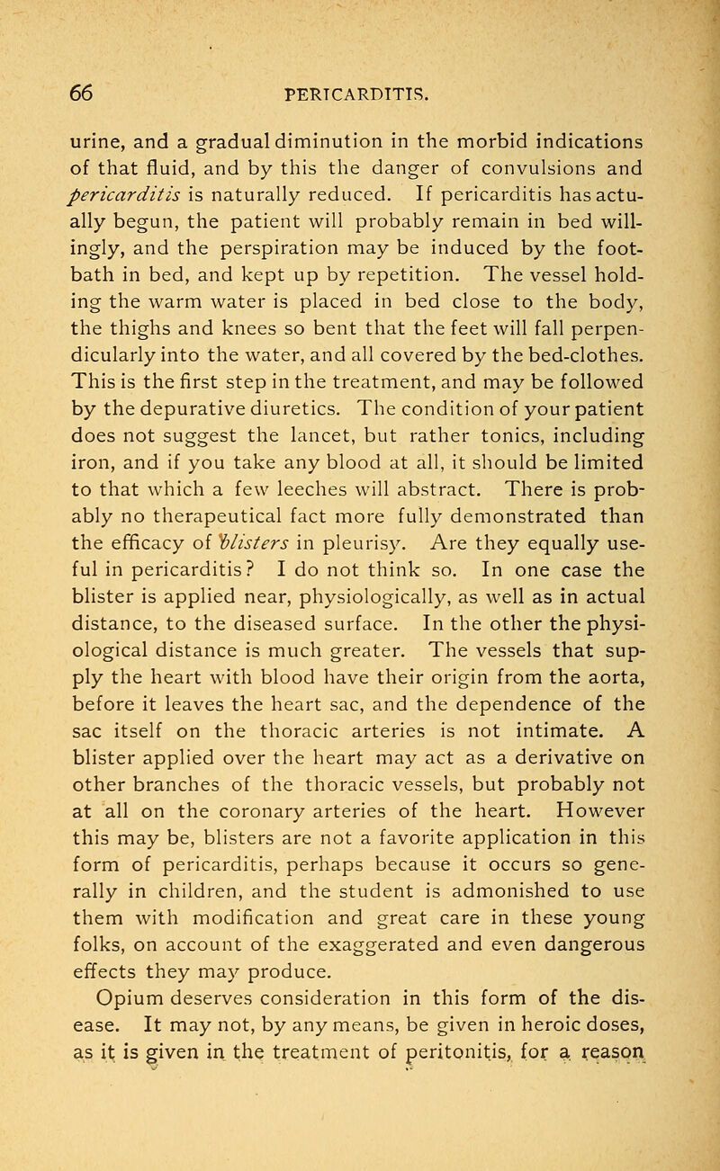 urine, and a gradual diminution in the morbid indications of that fluid, and by this the danger of convulsions and pericarditis is naturally reduced. If pericarditis has actu- ally begun, the patient will probably remain in bed will- ingly, and the perspiration may be induced by the foot- bath in bed, and kept up by repetition. The vessel hold- ing the warm water is placed in bed close to the body, the thighs and knees so bent that the feet will fall perpen- dicularly into the water, and all covered by the bed-clothes. This is the first step in the treatment, and may be followed by the depurative diuretics. The condition of your patient does not suggest the lancet, but rather tonics, including iron, and if you take any blood at all, it should be limited to that which a few leeches will abstract. There is prob- ably no therapeutical fact more fully demonstrated than the efficacy of blisters in pleurisy. Are they equally use- ful in pericarditis? I do not think so. In one case the blister is applied near, physiologically, as well as in actual distance, to the diseased surface. In the other the physi- ological distance is much greater. The vessels that sup- ply the heart with blood have their origin from the aorta, before it leaves the heart sac, and the dependence of the sac itself on the thoracic arteries is not intimate. A blister applied over the heart may act as a derivative on other branches of the thoracic vessels, but probably not at all on the coronary arteries of the heart. However this may be, blisters are not a favorite application in this form of pericarditis, perhaps because it occurs so gene- rally in children, and the student is admonished to use them with modification and great care in these young folks, on account of the exaggerated and even dangerous effects they may produce. Opium deserves consideration in this form of the dis- ease. It may not, by any means, be given in heroic doses, as it is given in the treatment of peritonitis, for a reason