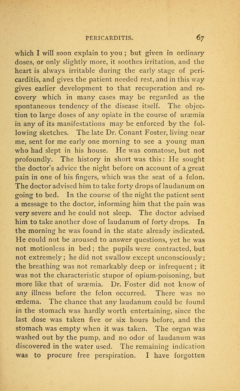 which I will soon explain to you ; but given in ordinary- doses, or only slightly more, it soothes irritation, and the heart is always irritable during the early stage of peri- carditis, and gives the patient needed rest, and in this way gives earlier development to that recuperation and re- covery which in many cases may be regarded as the spontaneous tendency of the disease itself. The objec- tion to large doses of any opiate in the course of uraemia in any of its manifestations may be enforced by the fol- lowing sketches. The late Dr. Conant Foster, living near me, sent for me early one morning to see a young man who had slept in his house. He was comatose, but not profoundly. The history in short was this: He sought the doctor's advice the night before on account of a great pain in one of his ringers, which was the seat of a felon. The doctor advised him to take forty drops of laudanum on going to bed. In the course of the night the patient sent a message to the doctor, informing him that the pain was very severe and he could not sleep. The doctor advised him to take another dose of laudanum of forty drops. In the morning he was found in the state already indicated. He could not be aroused to answer questions, yet he was not motionless in bed; the pupils were contracted, but not extremely; he did not swallow except unconsciously; the breathing was not remarkably deep or infrequent; it was not the characteristic stupor of opium-poisoning, but more like that of uraemia. Dr. Foster did not know of any illness before the felon occurred. There was no oedema. The chance that any laudanum could be found in the stomach was hardly worth entertaining, since the last dose was taken five or six hours before, and the stomach was empty when it was taken. The organ was washed out by the pump, and no odor of laudanum was discovered in the water used. The remaining indication was to procure free perspiration. I have forgotten