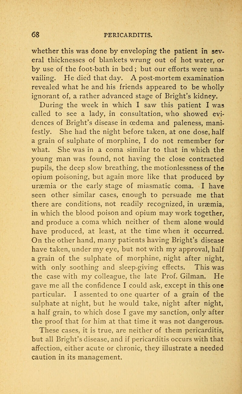 whether this was done by enveloping the patient in sev- eral thicknesses of blankets wrung out of hot water, or by use of the foot-bath in bed; but our efforts were una- vailing. He died that day. A post-mortem examination revealed what he and his friends appeared to be wholly ignorant of, a rather advanced stage of Bright's kidney. During the week in which I saw this patient I was called to see a lady, in consultation, who showed evi- dences of Bright's disease in oedema and paleness, mani- festly. She had the night before taken, at one dose, half a grain of sulphate of morphine, I do not remember for what. She was in a coma similar to that in which the young man was found, not having the close contracted pupils, the deep slow breathing, the motionlessness of the opium poisoning, but again more like that produced by uraemia or the early stage of miasmatic coma. I have seen other similar cases, enough to persuade me that there are conditions, not readily recognized, in uraemia, in which the blood poison and opium may work together, and produce a coma which neither of them alone would have produced, at least, at the time when it occurred. On the other hand, many patients having Bright's disease have taken, under my eye, but not with my approval, half a grain of the sulphate of morphine, night after night, with only soothing and sleep-giving effects. This was the case with my colleague, the late Prof. Gilman. He gave me all the confidence I could ask, except in this one particular. I assented to one quarter of a grain of the sulphate at night, but he would take, night after night, a half grain, to which dose I gave my sanction, only after the proof that for him at that time it was not dangerous. These cases, it is true, are neither of them pericarditis, but all Bright's disease, and if pericarditis occurs with that affection, either acute or chronic, they illustrate a needed caution in its management.