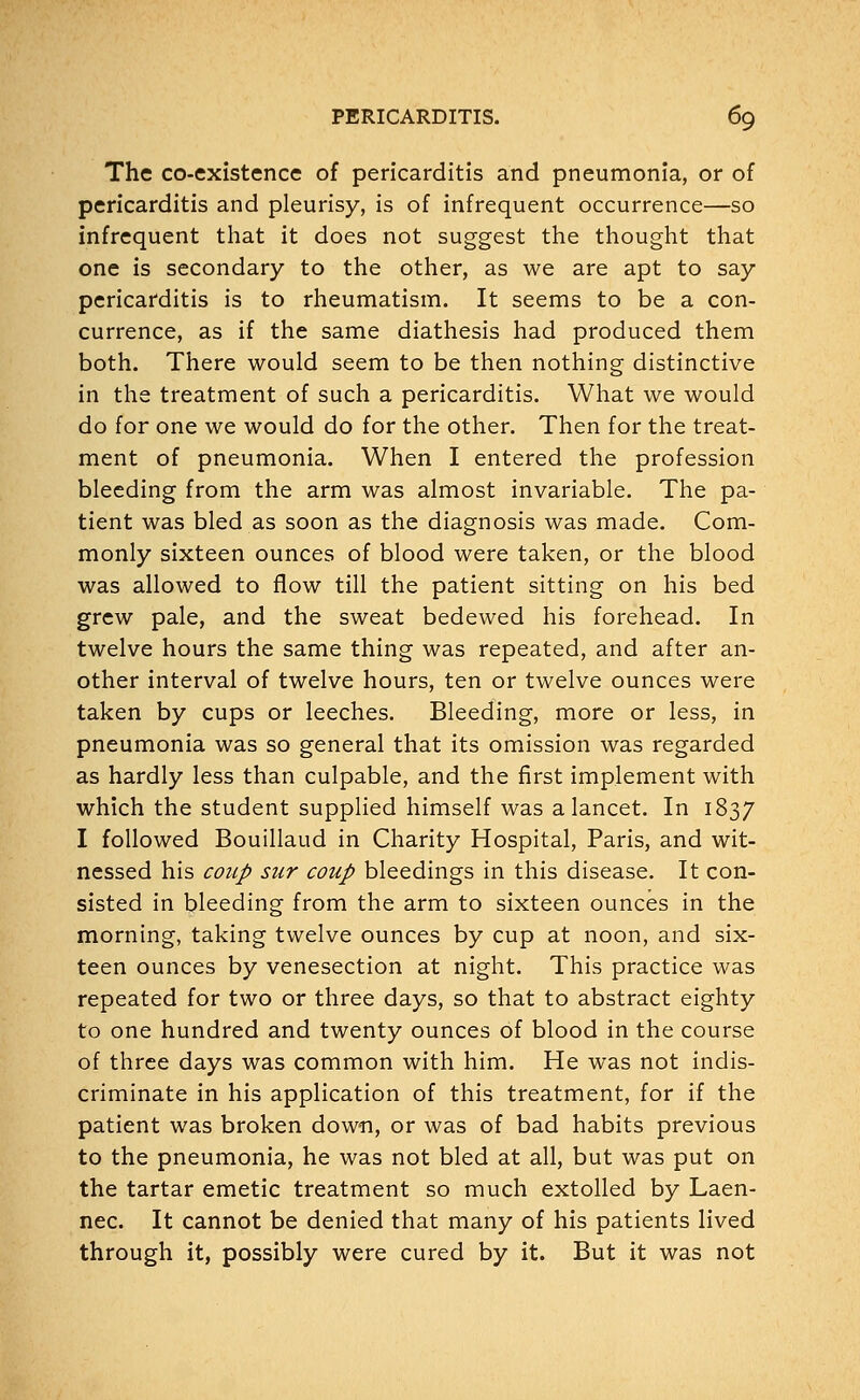 The co-existence of pericarditis and pneumonia, or of pericarditis and pleurisy, is of infrequent occurrence—so infrequent that it does not suggest the thought that one is secondary to the other, as we are apt to say pericarditis is to rheumatism. It seems to be a con- currence, as if the same diathesis had produced them both. There would seem to be then nothing distinctive in the treatment of such a pericarditis. What we would do for one we would do for the other. Then for the treat- ment of pneumonia. When I entered the profession bleeding from the arm was almost invariable. The pa- tient was bled as soon as the diagnosis was made. Com- monly sixteen ounces of blood were taken, or the blood was allowed to flow till the patient sitting on his bed grew pale, and the sweat bedewed his forehead. In twelve hours the same thing was repeated, and after an- other interval of twelve hours, ten or twelve ounces were taken by cups or leeches. Bleeding, more or less, in pneumonia was so general that its omission was regarded as hardly less than culpable, and the first implement with which the student supplied himself was a lancet. In 1837 I followed Bouillaud in Charity Hospital, Paris, and wit- nessed his coup sur coup bleedings in this disease. It con- sisted in bleeding from the arm to sixteen ounces in the morning, taking twelve ounces by cup at noon, and six- teen ounces by venesection at night. This practice was repeated for two or three days, so that to abstract eighty to one hundred and twenty ounces of blood in the course of three days was common with him. He was not indis- criminate in his application of this treatment, for if the patient was broken down, or was of bad habits previous to the pneumonia, he was not bled at all, but was put on the tartar emetic treatment so much extolled by Laen- nec. It cannot be denied that many of his patients lived through it, possibly were cured by it. But it was not