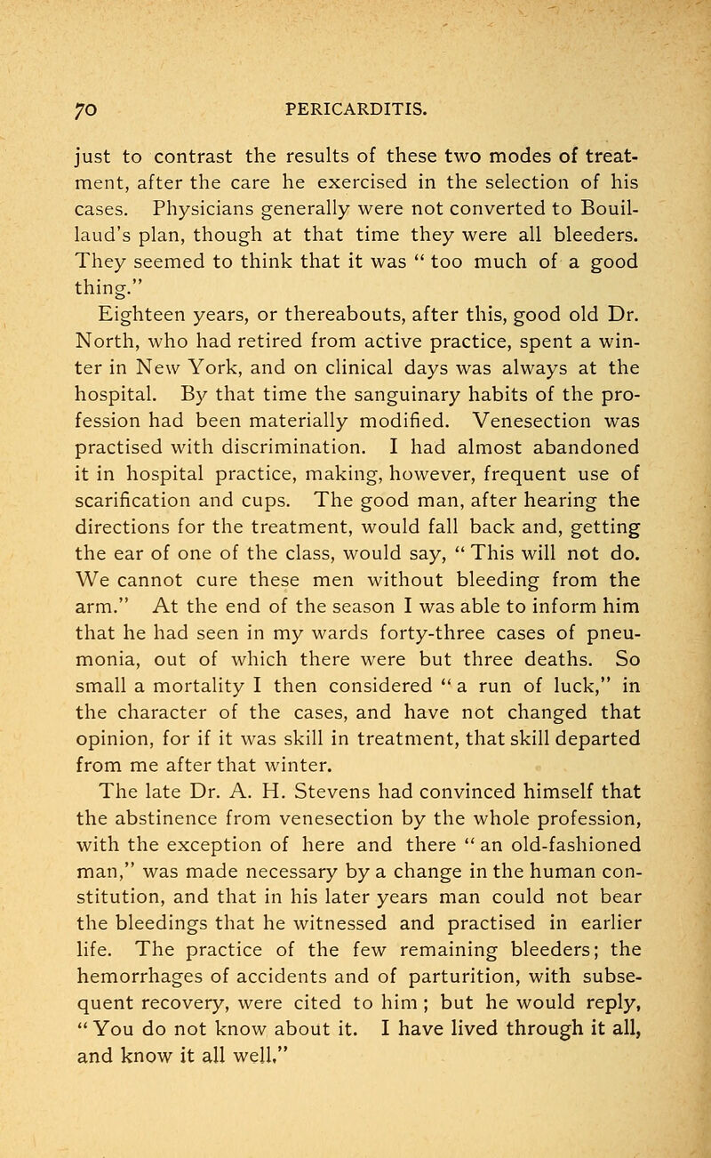 just to contrast the results of these two modes of treat- ment, after the care he exercised in the selection of his cases. Physicians generally were not converted to Bouil- laud's plan, though at that time they were all bleeders. They seemed to think that it was  too much of a good thing. Eighteen years, or thereabouts, after this, good old Dr. North, who had retired from active practice, spent a win- ter in New York, and on clinical days was always at the hospital. By that time the sanguinary habits of the pro- fession had been materially modified. Venesection was practised with discrimination. I had almost abandoned it in hospital practice, making, however, frequent use of scarification and cups. The good man, after hearing the directions for the treatment, would fall back and, getting the ear of one of the class, would say,  This will not do. We cannot cure these men without bleeding from the arm. At the end of the season I was able to inform him that he had seen in my wards forty-three cases of pneu- monia, out of which there were but three deaths. So small a mortality I then considered  a run of luck, in the character of the cases, and have not changed that opinion, for if it was skill in treatment, that skill departed from me after that winter. The late Dr. A. H. Stevens had convinced himself that the abstinence from venesection by the whole profession, with the exception of here and there  an old-fashioned man, was made necessary by a change in the human con- stitution, and that in his later years man could not bear the bleedings that he witnessed and practised in earlier life. The practice of the few remaining bleeders; the hemorrhages of accidents and of parturition, with subse- quent recovery, were cited to him ; but he would reply,  You do not know about it. I have lived through it all, and know it all well,