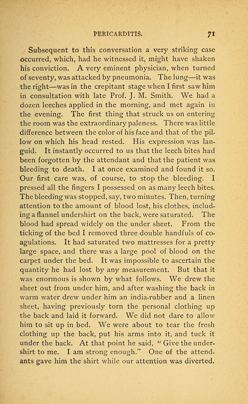 Subsequent to this conversation a very striking case occurred, which, had he witnessed it, might have shaken his conviction. A very eminent physician, when turned of seventy, was attacked by pneumonia. The lung—it was the right—was in the crepitant stage when I first saw him in consultation with late Prof. J. M. Smith. We had a dozen leeches applied in the morning, and met again in the evening. The first thing that struck us on entering the room was the extraordinary paleness. There was little difference between the color of his face and that of the pil- low on which his head rested. His expression was lan- guid. It instantly occurred to us that the leech bites had been forgotten by the attendant and that the patient was bleeding to death. I at once examined and found it so. Our first care was, of course, to stop the bleeding. I pressed all the fingers I possessed on as many leech bites. The bleeding was stopped, say, two minutes. Then, turning attention to the amount of blood lost, his clothes, includ- ing a flannel undershirt on the back, were saturated. The blood had spread widely on the under sheet. From the ticking of the bed I removed three double handfuls of co- agulations. It had saturated two mattresses for a pretty large space, and there was a large pool of blood on the carpet under the bed. It was impossible to ascertain the quantity he had lost by any measurement. But that it was enormous is shown by what follows. We drew the sheet out from under him, and after washing the back in warm water drew under him an india-rubber and a linen sheet, having previously torn the personal clothing up the back and laid it forward. We did not dare to allow him to sit up in bed. We were about to tear the fresh clothing up the back, put his arms into it, and tuck it under the back. At that point he said,  Give the under- shirt to me. I am strong enough. One of the attend- ants gave him the shirt while our attention was diverted.