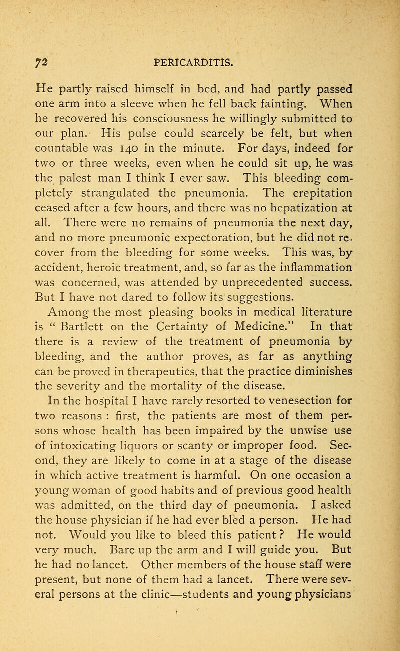 He partly raised himself in bed, and had partly passed one arm into a sleeve when he fell back fainting. When he recovered his consciousness he willingly submitted to our plan. His pulse could scarcely be felt, but when countable was 140 in the minute. For days, indeed for two or three weeks, even when he could sit up, he was the palest man I think I ever saw. This bleeding com- pletely strangulated the pneumonia. The crepitation ceased after a few hours, and there was no hepatization at all. There were no remains of pneumonia the next day, and no more pneumonic expectoration, but he did not re- cover from the bleeding for some weeks. This was, by accident, heroic treatment, and, so far as the inflammation was concerned, was attended by unprecedented success. But I have not dared to follow its suggestions. Among the most pleasing books in medical literature is  Bartlett on the Certainty of Medicine. In that there is a review of the treatment of pneumonia by bleeding, and the author proves, as far as anything can be proved in therapeutics, that the practice diminishes the severity and the mortality of the disease. In the hospital I have rarely resorted to venesection for two reasons : first, the patients are most of them per- sons whose health has been impaired by the unwise use of intoxicating liquors or scanty or improper food. Sec- ond, they are likely to come in at a stage of the disease in which active treatment is harmful. On one occasion a young woman of good habits and of previous good health was admitted, on the third day of pneumonia. I asked the house physician if he had ever bled a person. He had not. Would you like to bleed this patient ? He would very much. Bare up the arm and I will guide you. But he had no lancet. Other members of the house staff were present, but none of them had a lancet. There were sev- eral persons at the clinic—students and young physicians