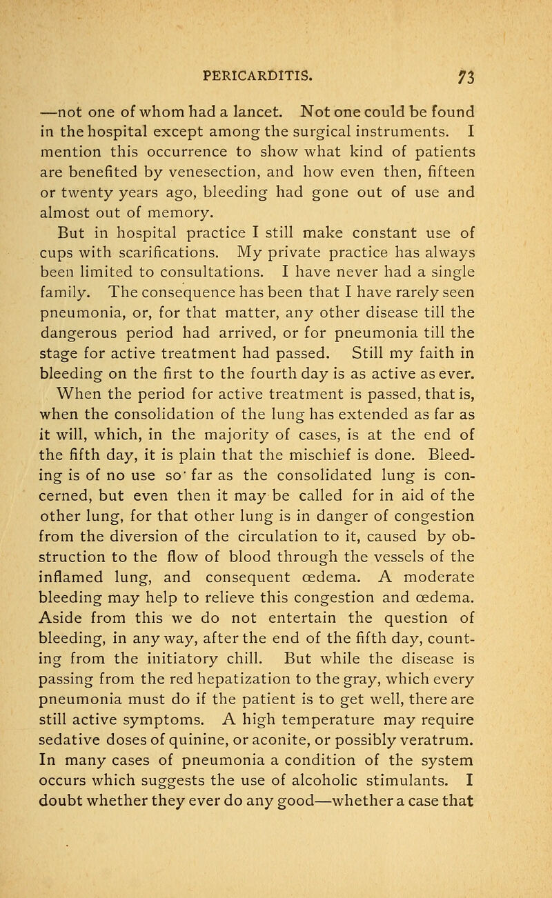—not one of whom had a lancet. Not one could be found in the hospital except among the surgical instruments. I mention this occurrence to show what kind of patients are benefited by venesection, and how even then, fifteen or twenty years ago, bleeding had gone out of use and almost out of memory. But in hospital practice I still make constant use of cups with scarifications. My private practice has always been limited to consultations. I have never had a single family. The consequence has been that I have rarely seen pneumonia, or, for that matter, any other disease till the dangerous period had arrived, or for pneumonia till the stage for active treatment had passed. Still my faith in bleeding on the first to the fourth day is as active as ever. When the period for active treatment is passed, that is, when the consolidation of the lung has extended as far as it will, which, in the majority of cases, is at the end of the fifth day, it is plain that the mischief is done. Bleed- ing is of no use so' far as the consolidated lung is con- cerned, but even then it may be called for in aid of the other lung, for that other lung is in danger of congestion from the diversion of the circulation to it, caused by ob- struction to the flow of blood through the vessels of the inflamed lung, and consequent cedema. A moderate bleeding may help to relieve this congestion and cedema. Aside from this we do not entertain the question of bleeding, in anyway, after the end of the fifth day, count- ing from the initiatory chill. But while the disease is passing from the red hepatization to the gray, which every pneumonia must do if the patient is to get well, there are still active symptoms. A high temperature may require sedative doses of quinine, or aconite, or possibly veratrum. In many cases of pneumonia a condition of the system occurs which suggests the use of alcoholic stimulants. I doubt whether they ever do any good—whether a case that