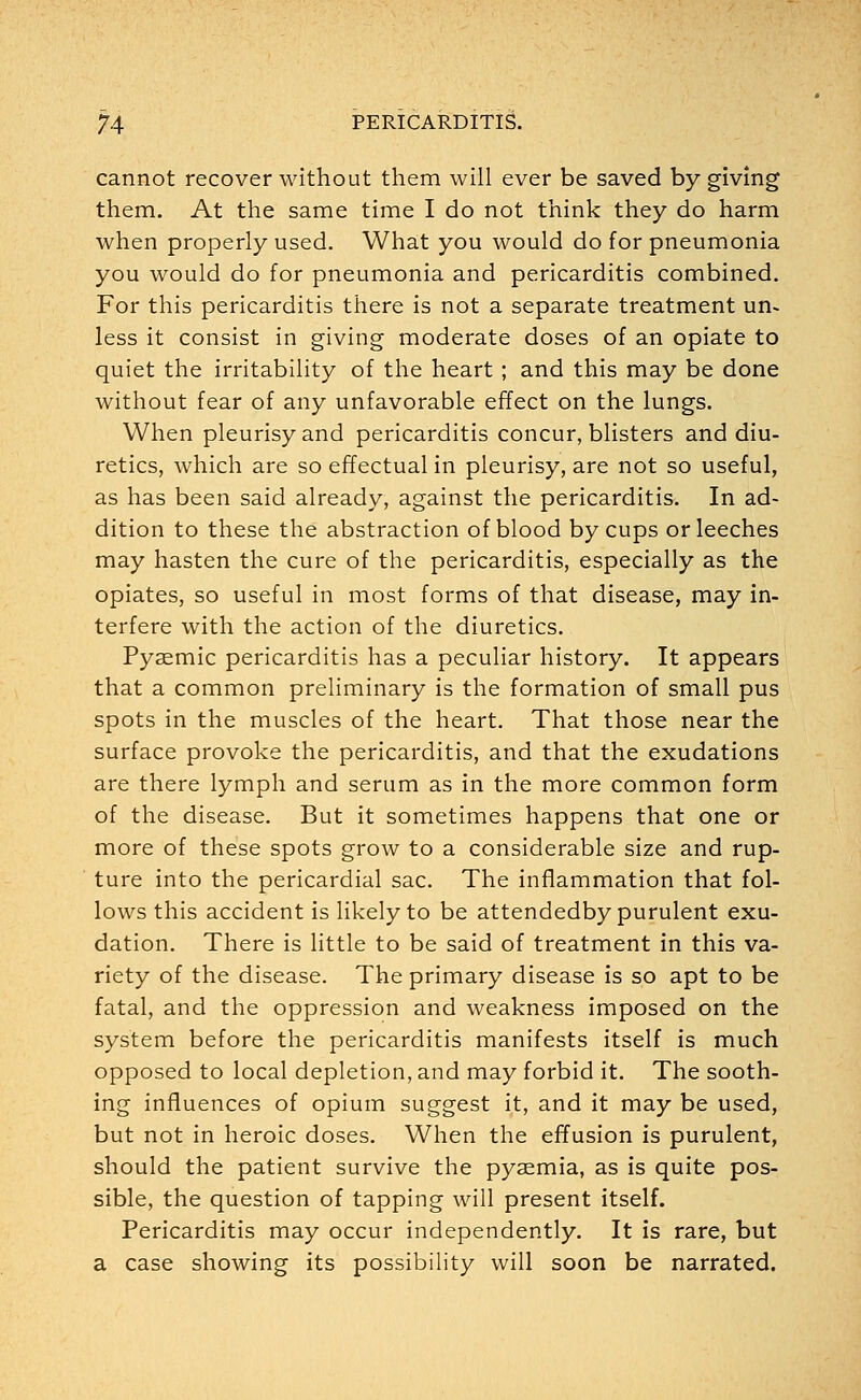 cannot recover without them will ever be saved by giving them. At the same time I do not think they do harm when properly used. What you would do for pneumonia you would do for pneumonia and pericarditis combined. For this pericarditis there is not a separate treatment un- less it consist in giving moderate doses of an opiate to quiet the irritability of the heart ; and this may be done without fear of any unfavorable effect on the lungs. When pleurisy and pericarditis concur, blisters and diu- retics, which are so effectual in pleurisy, are not so useful, as has been said already, against the pericarditis. In ad- dition to these the abstraction of blood by cups or leeches may hasten the cure of the pericarditis, especially as the opiates, so useful in most forms of that disease, may in- terfere with the action of the diuretics. Pyaemic pericarditis has a peculiar history. It appears that a common preliminary is the formation of small pus spots in the muscles of the heart. That those near the surface provoke the pericarditis, and that the exudations are there lymph and serum as in the more common form of the disease. But it sometimes happens that one or more of these spots grow to a considerable size and rup- ture into the pericardial sac. The inflammation that fol- lows this accident is likely to be attendedby purulent exu- dation. There is little to be said of treatment in this va- riety of the disease. The primary disease is so apt to be fatal, and the oppression and weakness imposed on the system before the pericarditis manifests itself is much opposed to local depletion, and may forbid it. The sooth- ing influences of opium suggest it, and it may be used, but not in heroic doses. When the effusion is purulent, should the patient survive the pyaemia, as is quite pos- sible, the question of tapping will present itself. Pericarditis may occur independently. It is rare, but a case showing its possibility will soon be narrated.