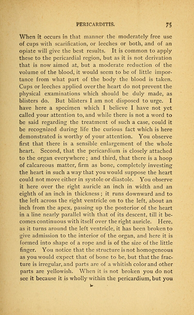 When it occurs in that manner the moderately free use of cups with scarification, or leeches or both, and of an opiate will give the best results. It is common to apply these to the pericardial region, but as it is not derivation that is now aimed at, but a moderate reduction of the volume of the blood, it would seem to be of little impor- tance from what part of the body the blood is taken. Cups or leeches applied over the heart do not prevent the physical examinations which should be duly made, as blisters do. But blisters I am not disposed to urge. I have here a specimen which I believe I have not yet called your attention to, and while there is not a word to be said regarding the treatment of such a case, could it be recognized during life the curious fact which is here demonstrated is worthy of your attention. You observe first that there is a sensible enlargement of the whole heart. Second, that the pericardium is closely attached to the organ everywhere; and third, that there is a hoop of calcareous matter, firm as bone, completely investing the heart in such a way that you would suppose the heart could not move either in systole or diastole. You observe it here over the right auricle an inch in width and an eighth of an inch in thickness ; it runs downward and to the left across the right ventricle on to the left, about an inch from the apex, passing up the posterior of the heart in a line nearly parallel with that of its descent, till it be- comes continuous with itself over the right auricle. Here, as it turns around the left ventricle, it has been broken to give admission to the interior of the organ, and here it is formed into shape of a rope and is of the size of the little finger. You notice that the structure is not homogeneous as you would expect that of bone to be, but that the frac- ture is irregular, and parts are of a whitish color and other parts are yellowish. When it is not broken you do not see it because it is wholly within the pericardium, but you v.