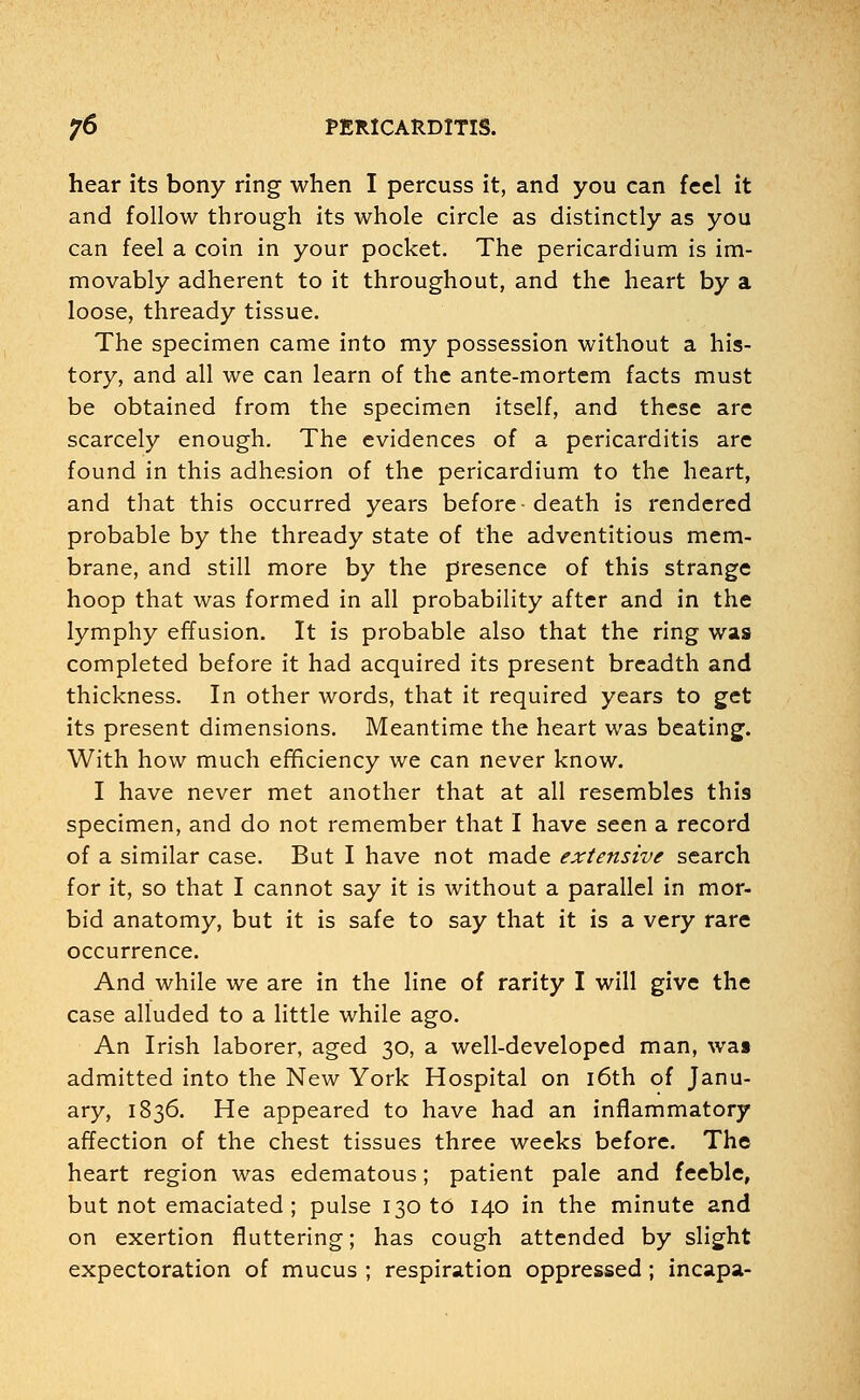 hear its bony ring when I percuss it, and you can feel it and follow through its whole circle as distinctly as you can feel a coin in your pocket. The pericardium is im- movably adherent to it throughout, and the heart by a loose, thready tissue. The specimen came into my possession without a his- tory, and all we can learn of the ante-mortem facts must be obtained from the specimen itself, and these are scarcely enough. The evidences of a pericarditis are found in this adhesion of the pericardium to the heart, and that this occurred years before-death is rendered probable by the thready state of the adventitious mem- brane, and still more by the presence of this strange hoop that was formed in all probability after and in the lymphy effusion. It is probable also that the ring was completed before it had acquired its present breadth and thickness. In other words, that it required years to get its present dimensions. Meantime the heart was beating. With how much efficiency we can never know. I have never met another that at all resembles this specimen, and do not remember that I have seen a record of a similar case. But I have not made extensive search for it, so that I cannot say it is without a parallel in mor- bid anatomy, but it is safe to say that it is a very rare occurrence. And while we are in the line of rarity I will give the case alluded to a little while ago. An Irish laborer, aged 30, a well-developed man, was admitted into the New York Hospital on 16th of Janu- ary, 1836. He appeared to have had an inflammatory affection of the chest tissues three weeks before. The heart region was edematous; patient pale and feeble, but not emaciated ; pulse 130 to 140 in the minute and on exertion fluttering; has cough attended by slight expectoration of mucus ; respiration oppressed ; incapa-
