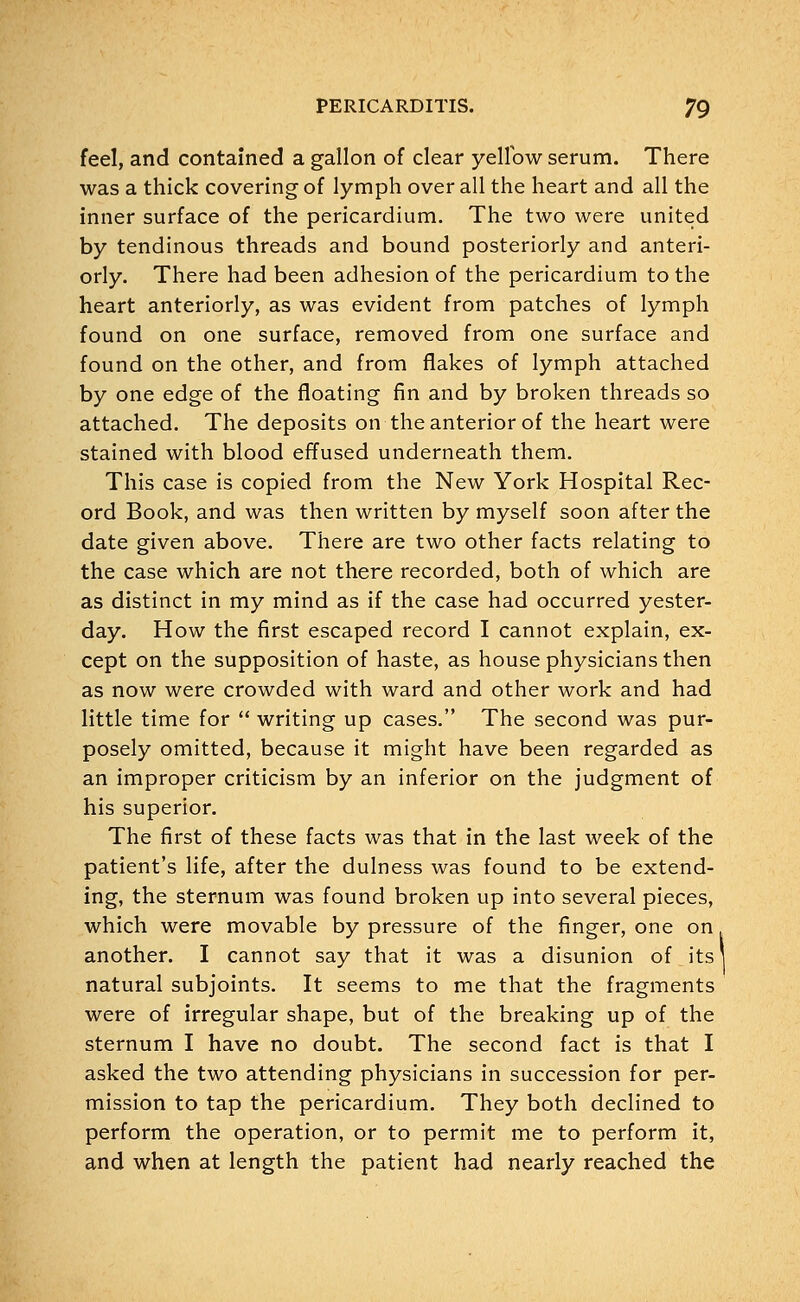 feel, and contained a gallon of clear yellow serum. There was a thick covering of lymph over all the heart and all the inner surface of the pericardium. The two were united by tendinous threads and bound posteriorly and anteri- orly. There had been adhesion of the pericardium to the heart anteriorly, as was evident from patches of lymph found on one surface, removed from one surface and found on the other, and from flakes of lymph attached by one edge of the floating fin and by broken threads so attached. The deposits on the anterior of the heart were stained with blood effused underneath them. This case is copied from the New York Hospital Rec- ord Book, and was then written by myself soon after the date given above. There are two other facts relating to the case which are not there recorded, both of which are as distinct in my mind as if the case had occurred yester- day. How the first escaped record I cannot explain, ex- cept on the supposition of haste, as house physicians then as now were crowded with ward and other work and had little time for  writing up cases. The second was pur- posely omitted, because it might have been regarded as an improper criticism by an inferior on the judgment of his superior. The first of these facts was that in the last week of the patient's life, after the dulness was found to be extend- ing, the sternum was found broken up into several pieces, which were movable by pressure of the finger, one on another. I cannot say that it was a disunion of its natural subjoints. It seems to me that the fragments were of irregular shape, but of the breaking up of the sternum I have no doubt. The second fact is that I asked the two attending physicians in succession for per- mission to tap the pericardium. They both declined to perform the operation, or to permit me to perform it, and when at length the patient had nearly reached the