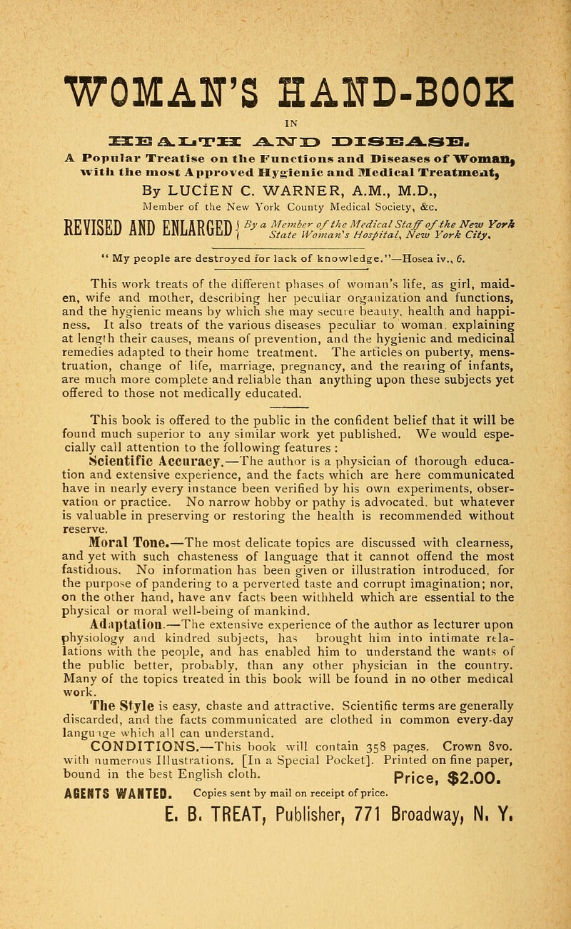 WOMAN'S EAJTD-BOOE IN HEA.UTH -A.1XT33 DISEASB. A Popular Treatise on the Functions and Diseases of Woman) a\ ith the most Approved Hygienic and Medical Treatment) By LUCIEN C. WARNER, A.M., M.D., Member of the New York County Medical Society, &c. PP VTCFTi SNft FNT UPPfifi J By «■ Member of the Medical Staff of the New York IUjUOLiU i\aU Uahl\f\.\mU ] state Woman's Hospital, New York City.  My people are destroyed for lack of knowledge.—Hosea iv., 6. This work treats of the different phases of woman's life, as girl, maid- en, wife and mother, describing her peculiar organization and functions, and the hygienic means by which she may secure beauty, health and happi- ness. It also treats of the various diseases peculiar to woman, explaining at length their causes, means of prevention, and the hygienic and medicinal remedies adapted to their home treatment. The articles on puberty, mens- truation, change of life, marriage, pregnancy, and the rearing of infants, are much more complete and reliable than anything upon these subjects yet offered to those not medically educated. This book is offered to the public in the confident belief that it will be found much superior to any similar work yet published. We would espe- cially call attention to the following features : Scientific Accuracy.—The author is a physician of thorough educa- tion and extensive experience, and the facts which are here communicated have in nearly every instance been verified by his own experiments, obser- vation or practice. No narrow hobby or pathy is advocated, but whatever is valuable in preserving or restoring the health is recommended without reserve. Moral Tone.—The most delicate topics are discussed with clearness, and yet with such chasteness of language that it cannot offend the most fastidious. No information has been given or illustration introduced, for the purpose of pandering to a perverted taste and corrupt imagination; nor, on the other hand, have anv facts been withheld which are essential to the physical or moral well-being of mankind. Adaptation.—The extensive experience of the author as lecturer upon physiology and kindred subjects, has brought him into intimate ref- lations with the people, and has enabled him to understand the wants of the public better, probably, than any other physician in the country. Many of the topics treated in this book will be found in no other medical work. The Style is easy, chaste and attractive. Scientific terms are generally discarded, and the facts communicated are clothed in common every-day langu t<je which all can understand. CONDITIONS.—This book will contain 358 pages. Crown 8vo. with numerous Illustrations. [In a Special Pocket]. Printed on fine paper, bound in the best English cloth. Price *B2 00 AGENTS WANTED. Copies sent by mail on receipt of price.