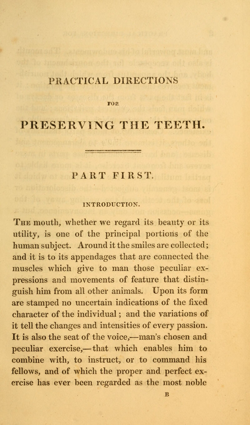 PRACTICAL DIRECTIONS FOR PRESERVING THE TEETH PART FIRST. INTRODUCTION. The mouth, whether we regard its beauty or its utility, is one of the principal portions of the human subject. Around it the smiles are collected; and it is to its appendages that are connected the muscles which give to man those peculiar ex- pressions and movements of feature that distin- guish him from all other animals. Upon its form are stamped no uncertain indications of the fixed character of the individual; and the variations of it tell the changes and intensities of every passion. It is also the seat of the voice,—man's chosen and peculiar exercise,—that which enables him to combine with, to instruct, or to command his fellows, and of which the proper and perfect ex- ercise has ever been regarded as the most noble