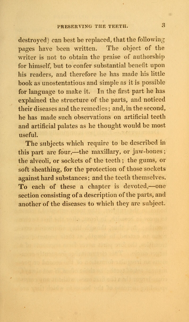 destroyed) can best be replaced, that the following pages have been written. The object of the writer is not to obtain the praise of authorship for himself, but to confer substantial benefit upon his readers, and therefore he has made his little book as unostentatious and simple as it is possible for language to make it. In the first part he has explained the structure of the parts, and noticed their diseases and the remedies; and, in the second, he has made such observations on artificial teeth and artificial palates as he thought would be most useful. The subjects which require to be described in this part are four,—the maxillary, or jaw-bones ; the alveoli, or sockets of the teeth; the gums, or soft sheathing, for the protection of those sockets against hard substances; and the teeth themselves. To each of these a chapter is devoted,—one section consisting of a description of the parts, and another of the diseases to which they are subject.