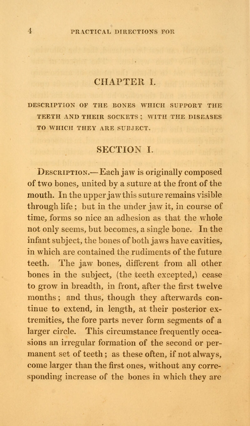 CHAPTER I. DESCRIPTION OF THE BONES WHICH SUPPORT THE TEETH AND THEIR SOCKETS ; WITH THE DISEASES TO WHICH THEY ARE SUBJECT. SECTION I. Description.— Each jaw is originally composed of two bones, united by a suture at the front of the mouth. In the upper jaw this suture remains visible through life; but in the under jaw it, in course of time, forms so nice an adhesion as that the whole not only seems, but becomes, a single bone. In the infant subject, the bones of both jaws have cavities, in which are contained the rudiments of the future teeth. The jaw bones, different from all other bones in the subject, (the teeth excepted,) cease to grow in breadth, in front, after the first twelve months; and thus, though they afterwards con- tinue to extend, in length, at their posterior ex- tremities, the fore parts never form segments of a larger circle. This circumstance frequently occa- sions an irregular formation of the second or per- manent set of teeth ; as these often, if not always, come larger than the first ones, without any corre- sponding increase of the bones in which they are