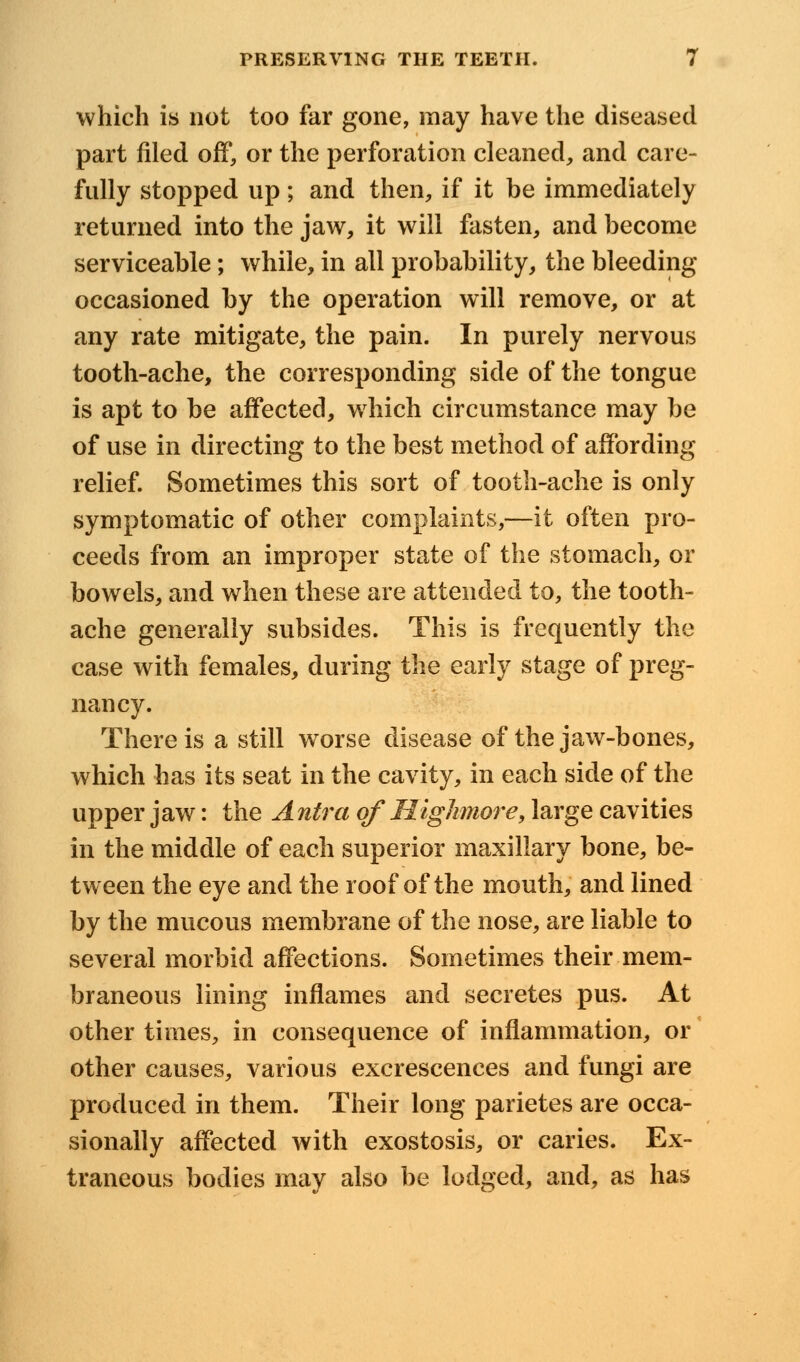 which is not too far gone, may have the diseased part filed off, or the perforation cleaned, and care- fully stopped up; and then, if it be immediately returned into the jaw, it will fasten, and become serviceable; while, in all probability, the bleeding occasioned by the operation will remove, or at any rate mitigate, the pain. In purely nervous tooth-ache, the corresponding side of the tongue is apt to be affected, which circumstance may be of use in directing to the best method of affording relief. Sometimes this sort of tooth-ache is only symptomatic of other complaints,—it often pro- ceeds from an improper state of the stomach, or bowels, and when these are attended to, the tooth- ache generally subsides. This is frequently the case with females, during the early stage of preg- nancy. There is a still worse disease of the jaw-bones, which has its seat in the cavity, in each side of the upper jaw: the Antra of Highnore, large cavities in the middle of each superior maxillary bone, be- tween the eye and the roof of the mouth, and lined by the mucous membrane of the nose, are liable to several morbid affections. Sometimes their mem- braneous lining inflames and secretes pus. At other times, in consequence of inflammation, or other causes, various excrescences and fungi are produced in them. Their long parietes are occa- sionally affected with exostosis, or caries. Ex- traneous bodies may also be lodged, and, as has