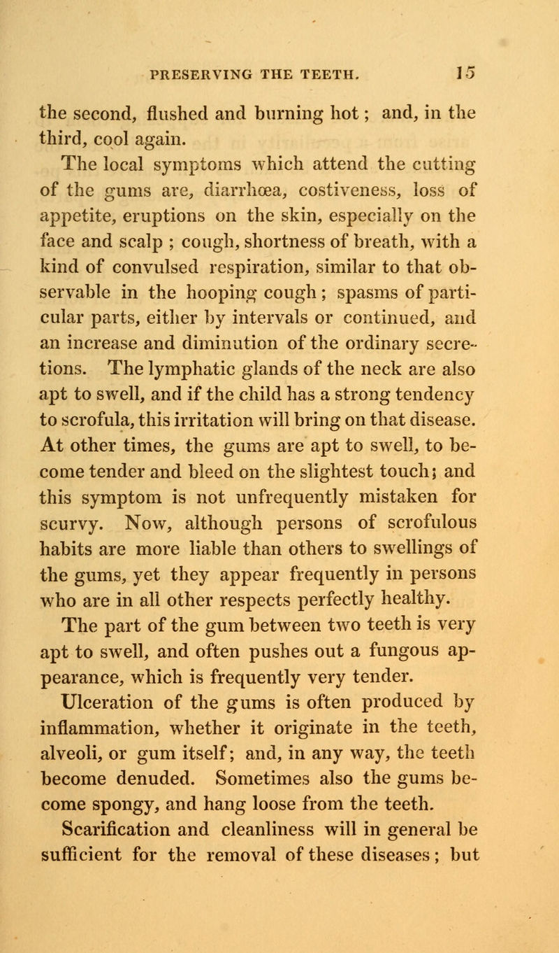 the second, flushed and burning hot; and, in the third, cool again. The local symptoms which attend the cutting of the gums are, diarrhoea, costiveness, loss of appetite, eruptions on the skin, especially on the face and scalp ; cough, shortness of breath, with a kind of convulsed respiration, similar to that ob- servable in the hooping cough ; spasms of parti- cular parts, either by intervals or continued, and an increase and diminution of the ordinary secre- tions. The lymphatic glands of the neck are also apt to swell, and if the child has a strong tendency to scrofula, this irritation will bring on that disease. At other times, the gums are apt to swell, to be- come tender and bleed on the slightest touch; and this symptom is not unfrequently mistaken for scurvy. Now, although persons of scrofulous habits are more liable than others to swellings of the gums, yet they appear frequently in persons who are in all other respects perfectly healthy. The part of the gum between two teeth is very apt to swell, and often pushes out a fungous ap- pearance, which is frequently very tender. Ulceration of the gums is often produced by inflammation, whether it originate in the teeth, alveoli, or gum itself; and, in any way, the teeth become denuded. Sometimes also the gums be- come spongy, and hang loose from the teeth. Scarification and cleanliness will in general be sufficient for the removal of these diseases; but