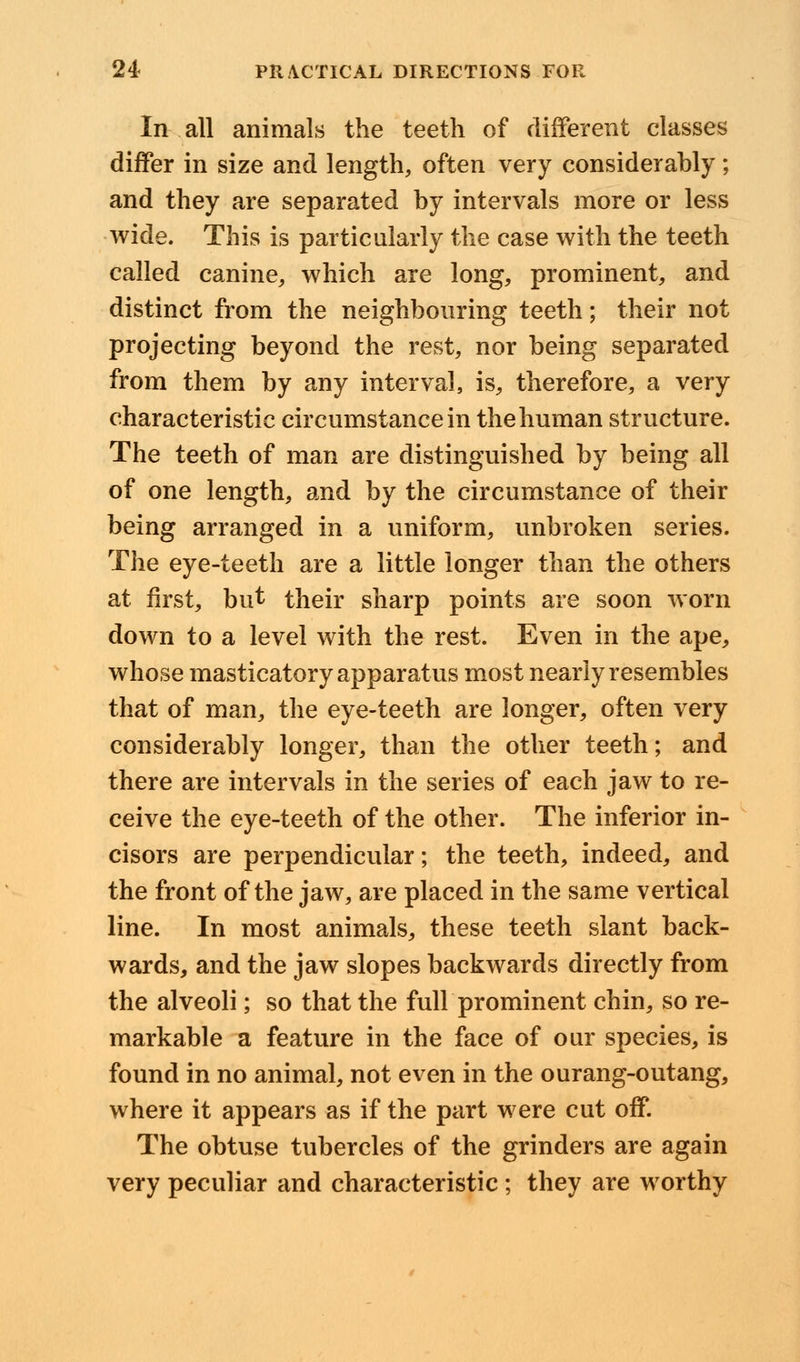 In all animals the teeth of different classes differ in size and length, often very considerably; and they are separated by intervals more or less wide. This is particularly the case with the teeth called canine, which are long, prominent, and distinct from the neighbouring teeth; their not projecting beyond the rest, nor being separated from them by any interval, is, therefore, a very characteristic circumstance in the human structure. The teeth of man are distinguished by being all of one length, and by the circumstance of their being arranged in a uniform, unbroken series. The eye-teeth are a little longer than the others at first, but their sharp points are soon worn down to a level with the rest. Even in the ape, whose masticatory apparatus most nearly resembles that of man, the eye-teeth are longer, often very considerably longer, than the other teeth; and there are intervals in the series of each jaw to re- ceive the eye-teeth of the other. The inferior in- cisors are perpendicular; the teeth, indeed, and the front of the jaw, are placed in the same vertical line. In most animals, these teeth slant back- wards, and the jaw slopes backwards directly from the alveoli; so that the full prominent chin, so re- markable a feature in the face of our species, is found in no animal, not even in the ourang-outang, where it appears as if the part were cut off. The obtuse tubercles of the grinders are again very peculiar and characteristic ; they are worthy
