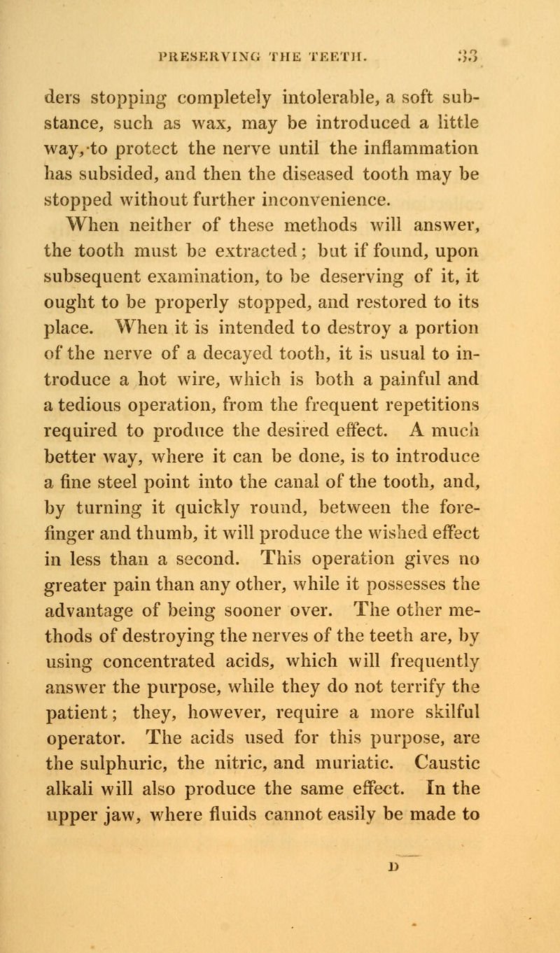 ders stopping completely intolerable, a soft sub- stance, such as wax, may be introduced a little way, to protect the nerve until the inflammation has subsided, and then the diseased tooth may be stopped without further inconvenience. When neither of these methods will answer, the tooth must be extracted; but if found, upon subsequent examination, to be deserving of it, it ought to be properly stopped, and restored to its place. When it is intended to destroy a portion of the nerve of a decayed tooth, it is usual to in- troduce a hot wire, which is both a painful and a tedious operation, from the frequent repetitions required to produce the desired effect. A much better way, where it can be done, is to introduce a fine steel point into the canal of the tooth, and, by turning it quickly round, between the fore- finger and thumb, it will produce the wished effect in less than a second. This operation gives no greater pain than any other, while it possesses the advantage of being sooner over. The other me- thods of destroying the nerves of the teeth are, by using concentrated acids, which will frequently answer the purpose, while they do not terrify the patient; they, however, require a more skilful operator. The acids used for this purpose, are the sulphuric, the nitric, and muriatic. Caustic alkali will also produce the same effect. In the upper jaw, where fluids cannot easily be made to D