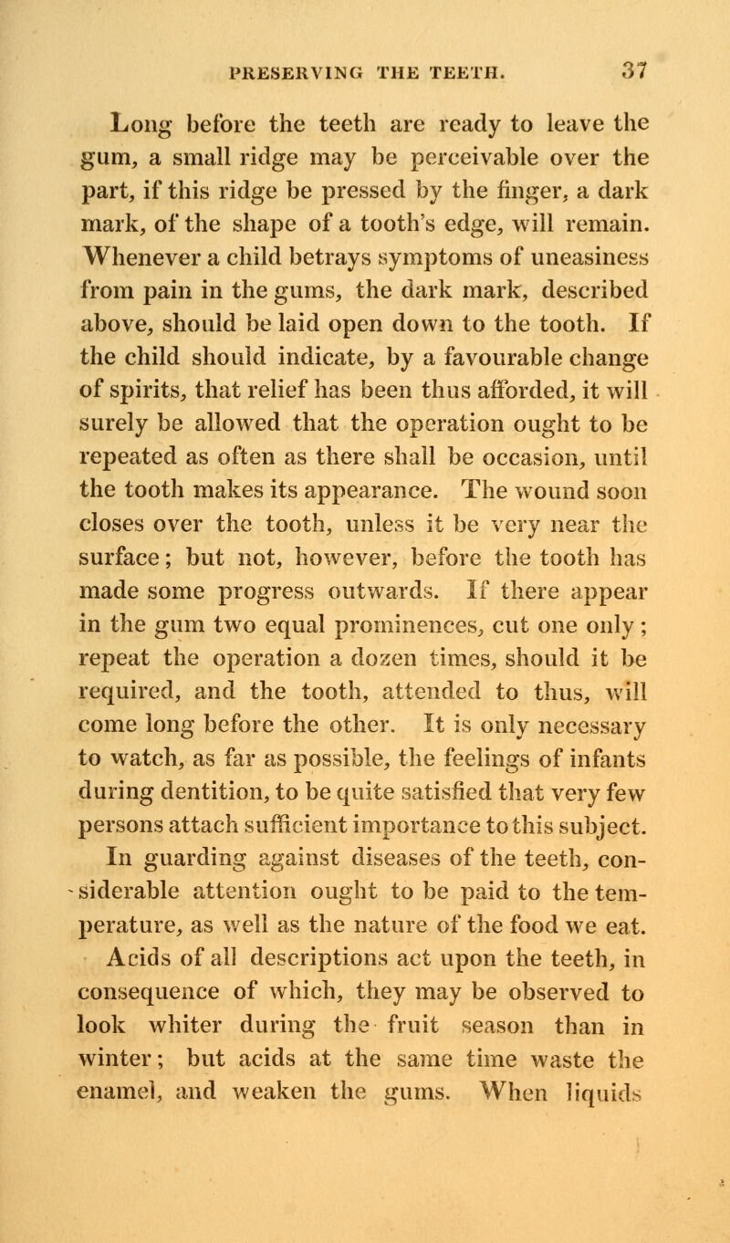 Long before the teeth are ready to leave the gum, a small ridge may be perceivable over the part, if this ridge be pressed by the finger, a dark mark, of the shape of a tooth's edge, will remain. Whenever a child betrays symptoms of uneasiness from pain in the gums, the dark mark, described above, should be laid open down to the tooth. If the child should indicate, by a favourable change of spirits, that relief has been thus afforded, it will surely be allowed that the operation ought to be repeated as often as there shall be occasion, until the tooth makes its appearance. The wound soon closes over the tooth, unless it be very near the surface; but not, however, before the tooth has made some progress outwards. If there appear in the gum two equal prominences, cut one only; repeat the operation a dozen times, should it be required, and the tooth, attended to thus, will come long before the other. It is only necessary to watch, as far as possible, the feelings of infants during dentition, to be quite satisfied that very few persons attach sufficient importance to this subject. In guarding against diseases of the teeth, con- siderable attention ought to be paid to the tem- perature, as well as the nature of the food we eat. Acids of all descriptions act upon the teeth, in consequence of which, they may be observed to look whiter during the fruit season than in winter; but acids at the same time waste the enamel, and weaken the gums. When liquids