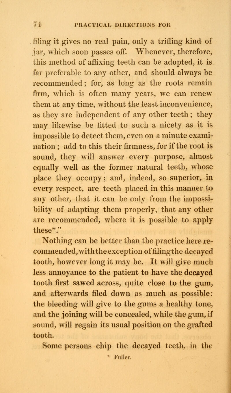 filing it gives no real pain, only a trifling kind of jar, which soon passes off. Whenever, therefore, this method of affixing teeth can be adopted, it is far preferable to any other, and should always be recommended; for, as long as the roots remain firm, which is often many years, we can renew them at any time, without the least inconvenience, as they are independent of any other teeth ; they may likewise be fitted to such a nicety as it is impossible to detect them, even on a minute exami- nation ; add to this their firmness, for if the root is sound, they will answer every purpose, almost equally well as the former natural teeth, whose place they occupy; and, indeed, so superior, in every respect, are teeth placed in this manner to any other, that it can be only from the impossi- bility of adapting them properly, that any other are recommended, where it is possible to apply these*. Nothing can be better than the practice here re- commended, with the exception of filing the decayed tooth, however long it may be. It will give much less annoyance to the patient to have the decayed tooth first sawed across, quite close to the gum, and afterwards filed down as much as possible: the bleeding will give to the gums a healthy tone, and the joining will be concealed, while the gum, if sound, will regain its usual position on the grafted tooth. Some persons chip the decayed teeth, in the * Fuller.