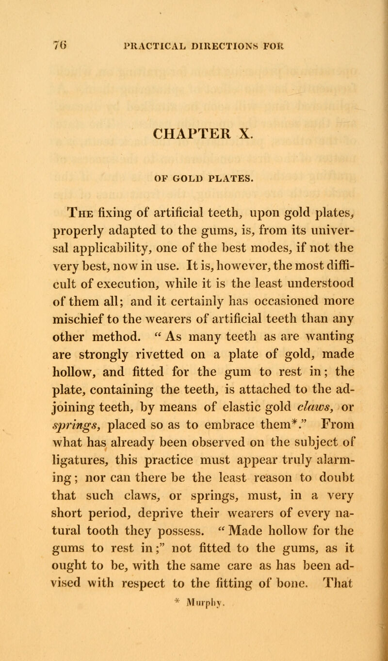 CHAPTER X. OF GOLD PLATES. The fixing of artificial teeth, upon gold plates, properly adapted to the gums, is, from its univer- sal applicability, one of the best modes, if not the very best, now in use. It is, however, the most diffi- cult of execution, while it is the least understood of them all; and it certainly has occasioned more mischief to the wearers of artificial teeth than any other method.  As many teeth as are wanting are strongly rivetted on a plate of gold, made hollow, and fitted for the gum to rest in; the plate, containing the teeth, is attached to the ad- joining teeth, by means of elastic gold claws, or sjirings, placed so as to embrace them*. From what has already been observed on the subject of ligatures, this practice must appear truly alarm- ing ; nor can there be the least reason to doubt that such claws, or springs, must, in a very short period, deprive their wearers of every na- tural tooth they possess. u Made hollow for the gums to rest in; not fitted to the gums, as it ought to be, with the same care as has been ad- vised with respect to the fitting of bone. That * Murphy.