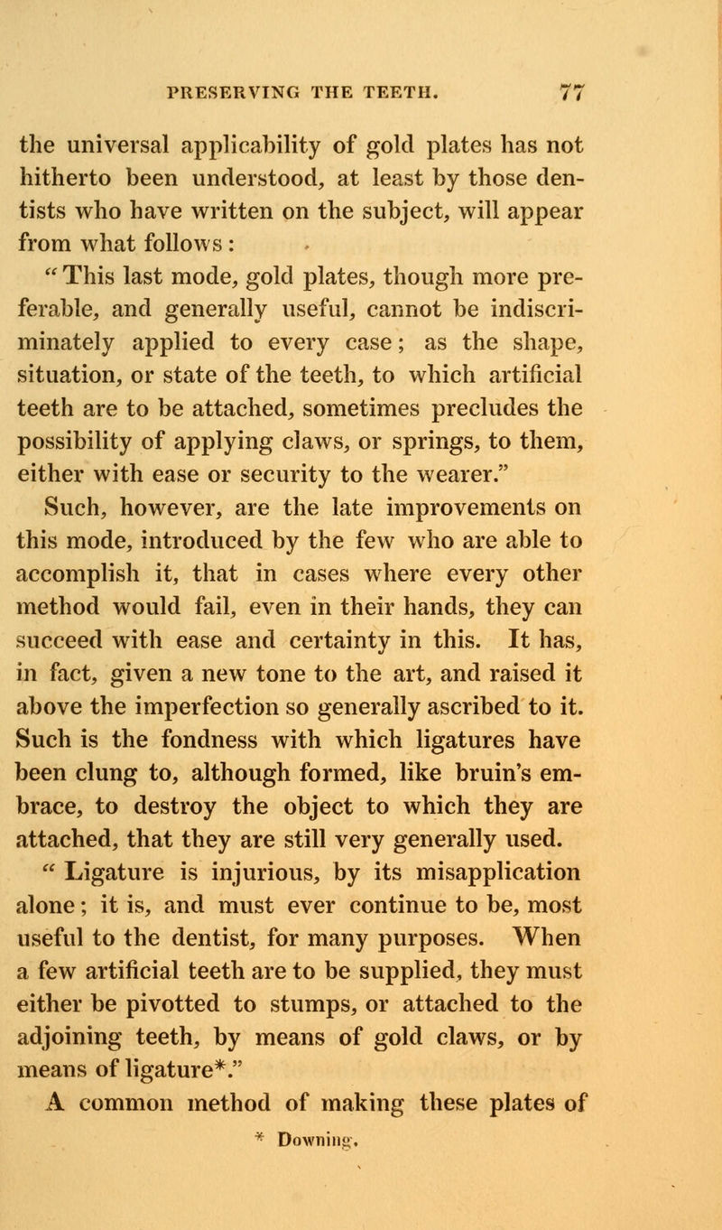 the universal applicability of gold plates has not hitherto been understood, at least by those den- tists who have written on the subject, will appear from what follows:  This last mode, gold plates, though more pre- ferable, and generally useful, cannot be indiscri- minately applied to every case; as the shape, situation, or state of the teeth, to which artificial teeth are to be attached, sometimes precludes the possibility of applying claws, or springs, to them, either with ease or security to the wearer. Such, however, are the late improvements on this mode, introduced by the few who are able to accomplish it, that in cases where every other method would fail, even in their hands, they can succeed with ease and certainty in this. It has, in fact, given a new tone to the art, and raised it above the imperfection so generally ascribed to it. Such is the fondness with which ligatures have been clung to, although formed, like bruin's em- brace, to destroy the object to which they are attached, that they are still very generally used.  Ligature is injurious, by its misapplication alone; it is, and must ever continue to be, most useful to the dentist, for many purposes. When a few artificial teeth are to be supplied, they must either be pivotted to stumps, or attached to the adjoining teeth, by means of gold claws, or by means of ligature*. A common method of making these plates of * Downing,
