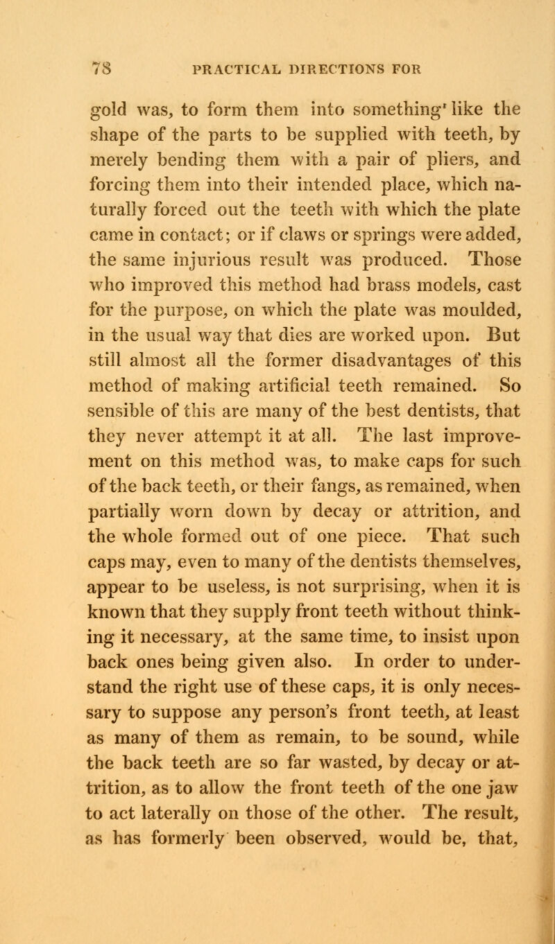 gold was, to form them into something* like the shape of the parts to be supplied with teeth, by merely bending them with a pair of pliers, and forcing them into their intended place, which na- turally forced out the teeth with which the plate came in contact; or if claws or springs were added, the same injurious result was produced. Those who improved this method had brass models, cast for the purpose, on which the plate was moulded, in the usual way that dies are worked upon. But still almost all the former disadvantages of this method of making artificial teeth remained. So sensible of this are many of the best dentists, that they never attempt it at all. The last improve- ment on this method was, to make caps for such of the back teeth, or their fangs, as remained, when partially worn down by decay or attrition, and the whole formed out of one piece. That such caps may, even to many of the dentists themselves, appear to be useless, is not surprising, when it is known that they supply front teeth without think- ing it necessary, at the same time, to insist upon back ones being given also. In order to under- stand the right use of these caps, it is only neces- sary to suppose any person's front teeth, at least as many of them as remain, to be sound, while the back teeth are so far wasted, by decay or at- trition, as to allow the front teeth of the one jaw to act laterally on those of the other. The result, as has formerly been observed, would be, that,