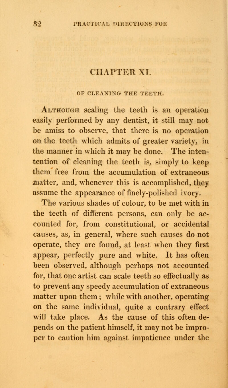 CHAPTER XI. OF CLEANING THE TEETH, Although scaling the teeth is an operation easily performed by any dentist, it still may not be amiss to observe, that there is no operation on the teeth which admits of greater variety, in the manner in which it may be done. The inten- tention of cleaning the teeth is, simply to keep them free from the accumulation of extraneous matter, and, whenever this is accomplished, they assume the appearance of finely-polished ivory. The various shades of colour, to be met with in the teeth of different persons, can only be ac- counted for, from constitutional, or accidental causes, as, in general, where such causes do not operate, they are found, at least when they first appear, perfectly pure and white. It has often been observed, although perhaps not accounted for, that one artist can scale teeth so effectually as to prevent any speedy accumulation of extraneous matter upon them; while with another, operating on the same individual, quite a contrary effect will take place. As the cause of this often de- pends on the patient himself, it may not be impro- per to caution him against impatience under the