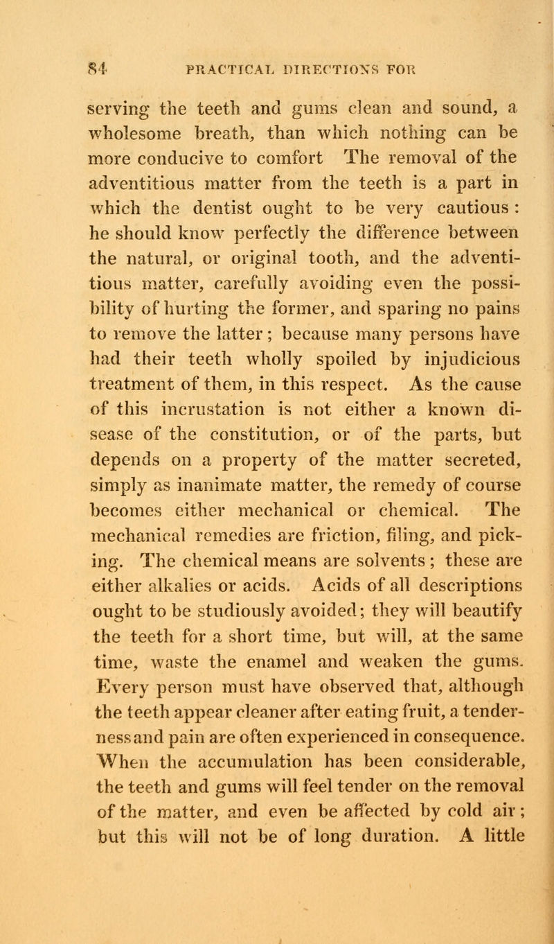 serving the teeth and gums clean and sound, a wholesome breath, than which nothing can be more conducive to comfort The removal of the adventitious matter from the teeth is a part in which the dentist ought to be very cautious : he should know perfectly the difference between the natural, or original tooth, and the adventi- tious matter, carefully avoiding even the possi- bility of hurting the former, and sparing no pains to remove the latter; because many persons have had their teeth wholly spoiled by injudicious treatment of them, in this respect. As the cause of this incrustation is not either a known di- sease of the constitution, or of the parts, but depends on a property of the matter secreted, simply as inanimate matter, the remedy of course becomes either mechanical or chemical. The mechanical remedies are friction, filing, and pick- ing. The chemical means are solvents ; these are either alkalies or acids. Acids of all descriptions ought to be studiously avoided; they will beautify the teeth for a short time, but will, at the same time, waste the enamel and weaken the gums. Every person must have observed that, although the teeth appear cleaner after eating fruit, a tender- ness and pain are often experienced in consequence. When the accumulation has been considerable, the teeth and gums will feel tender on the removal of the matter, and even be affected by cold air; but this will not be of long duration. A little