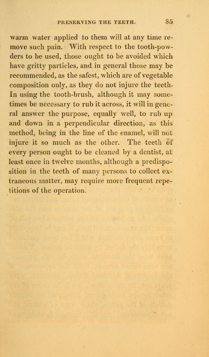 warm water applied to them will at any time re- move such pain. With respect to the tooth-pow- ders to be used, those ought to be avoided which have gritty particles, and in general those may be recommended, as the safest, which are of vegetable composition only, as they do not injure the teeth. In using the tooth-brush, although it may some- times be necessary to rub it across, it will in gene- ral answer the purpose, equally well, to rub up and. down in a perpendicular direction, as this method, being in the line of the enamel, will not injure it so much as the other. The teeth of every person ought to be cleaned by a dentist, at least once in twelve months, although a predispo- sition in the teeth of many persons to collect ex- traneous matter, may require more frequent repe- titions of the operation.